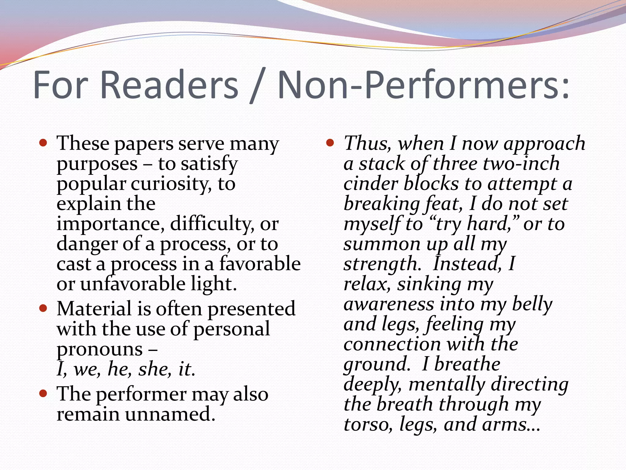 For Readers / Non-Performers:These papers serve many purposes – to satisfy popular curiosity, to explain the importance, difficulty, or danger of a process, or to cast a process in a favorable or unfavorable light.Material is often presented with the use of personal pronouns – I, we, he, she, it.The performer may also remain unnamed.Thus, when I now approach a stack of three two-inch cinder blocks to attempt a breaking feat, I do not set myself to “try hard,” or to summon up all my strength.  Instead, I relax, sinking my awareness into my belly and legs, feeling my connection with the ground.  I breathe deeply, mentally directing the breath through my torso, legs, and arms…