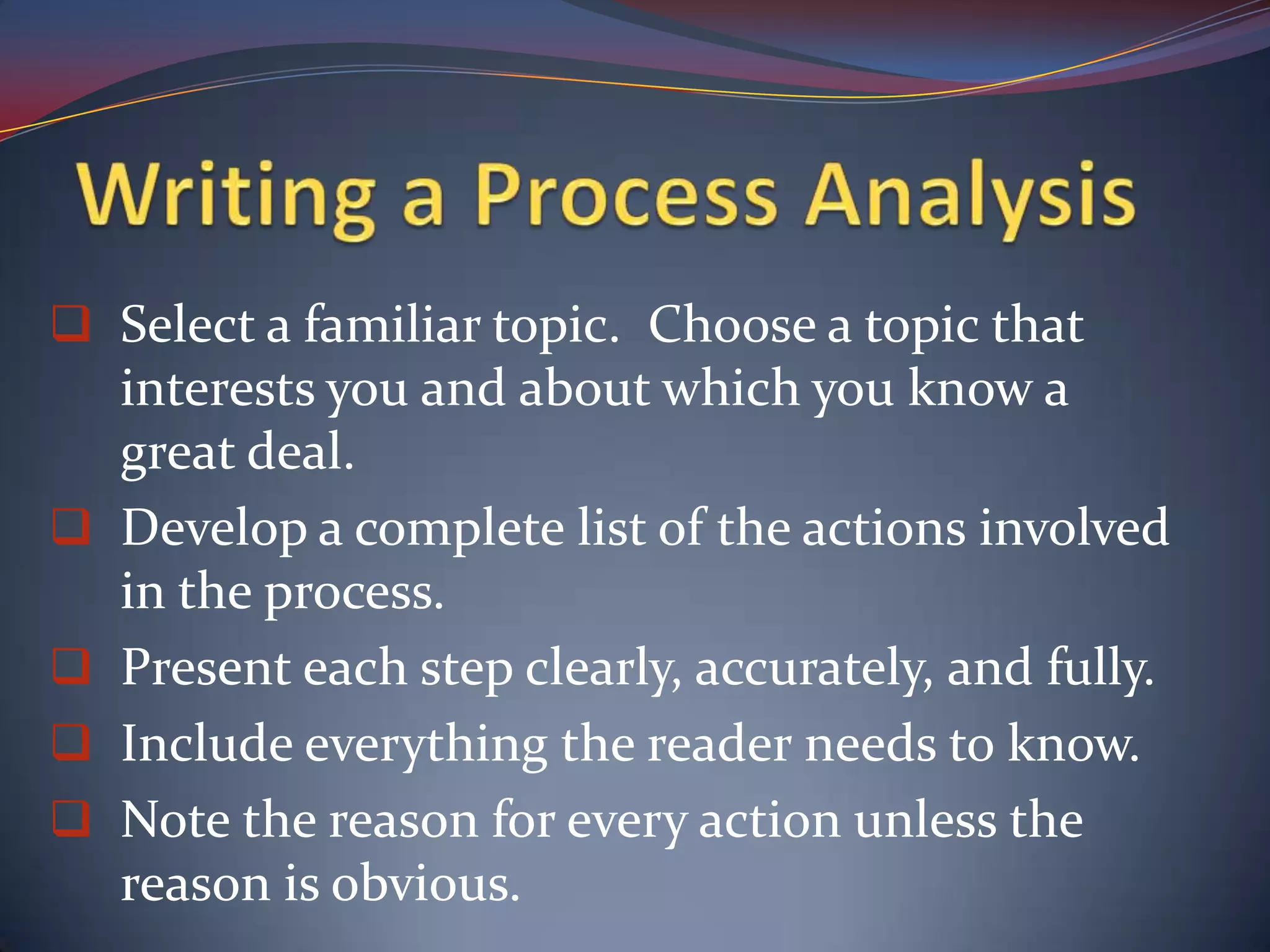 Be certain that you’ve included every necessary step in the process so that your reader will be able to follow the directions to a successful conclusion.                                Writing a Process AnalysisSelect a familiar topic.  Choose a topic that interests you and about which you know a great deal.