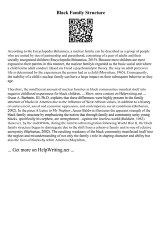 Black Family Structure
According to the Encyclopedia Britannica, a nuclear family can be described as a group of people
who are united by ties of partnership and parenthood, consisting of a pair of adults and their
socially recognized children (Encyclopedia Britannica, 2015). Because most children are most
exposed to their parents in this manner, the nuclear familyis regarded as the basic social unit where
a child learns adult conduct. Based on Freud s psychoanalytic theory, the way an adult perceives
life is determined by the experiences the person had as a child (Moynihan, 1965). Consequently,
the stability of a child s nuclear family can have a large impact on their subsequent behavior as they
age.
Therefore, the insufficient amount of nuclear families in black communities manifest itself into
negative childhood experiences for black children. ... Show more content on Helpwriting.net ...
Oscar A. Barbarin, III, Ph.D. explains that these differences were highly present in the family
structure of blacks in America due to the influence of West African values, in addition to a history
of enslavement, social and economic oppression, and contemporary social conditions (Barbarian,
2002). In the piece A Letter to My Nephew, James Baldwin illustrates the apparent strength of the
black family structure by emphasizing the notion that through family and community unity young
blacks, specifically his nephew, are strengthened ...against the loveless world (Baldwin, 1962).
However, by the midВ1960s, during the rural to urban migration following World War II, the black
family structure began to disintegrate due to the shift from a cohesive family unit to one of relative
anonymity (Barbarian, 2002). The resulting weakness of the black community manifested itself into
the neglect and misunderstanding of not only the family s role in shaping character and ability but
also the lives of blacks by white America (Moynihan,
... Get more on HelpWriting.net ...
 
