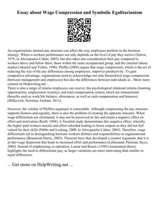 Essay about Wage Compression and Symbolic Egalitarianism
An organisations internal pay structure can affect the way employees perform to the business
strategy. Where a workers performance not only depends on the level of pay they receive (Solow,
1979, in Alexopoulos Cohen, 2003), but also takes into consideration their pay compared to
workers above and below them, those within the same occupational group, and the external labour
market (Akerlof and Yellen, 1990). Pfeffer (2005) argues that wage compression, which is the act of
reducing the size of the pay differences among employees, improves productivity. To gain
competitive advantage, organisations need to acknowledge not only hierarchical wage compression
(between management and employees) but also the differences between individuals at... Show more
content on Helpwriting.net ...
There is also a range of returns employees can receive; the psychological relational returns (learning
opportunities, employment security), and total compensation returns which are transactional
(benefits such as work/life balance, allowances, as well as cash compensation and bonuses)
(Milkovich, Newman, Gerhart, 2011).
However, the validity of Pfeffers argument is contestable. Although compressing the pay structure
supports fairness and equality, there is also the problem of creating the opposite outcome. When
wage differentials are eliminated, it may not be perceived as fair and create a negative effect on
effort and motivation (Kraft, 1994). A Swedish study demonstrates this negative effect, whereby
the higher paid workers morale and effort subsided leading to lower outputs as they did not feel
valued for their skills (Hibbs and Locking, 2000, in Alexopoulos Cohen, 2003). Therefore, wage
differentials aid in distinguishing between workers abilities and responsibilities to organisational
performance (Beaumont Harris, 2003). Theorists have thus developed a counter argument, that it is
in fact wage dispersion that leads to increased effort and performance (Lallemand, Plasman, Rycx,
2004). Instead of emphasising co operation, Lazear and Rosen s (1981) tournament theory
highlights the need to differentiate pay, as larger variations are more motivating than smaller or
equal differences.
... Get more on HelpWriting.net ...
 
