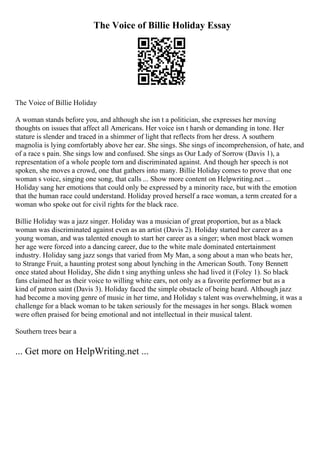 The Voice of Billie Holiday Essay
The Voice of Billie Holiday
A woman stands before you, and although she isn t a politician, she expresses her moving
thoughts on issues that affect all Americans. Her voice isn t harsh or demanding in tone. Her
stature is slender and traced in a shimmer of light that reflects from her dress. A southern
magnolia is lying comfortably above her ear. She sings. She sings of incomprehension, of hate, and
of a race s pain. She sings low and confused. She sings as Our Lady of Sorrow (Davis 1), a
representation of a whole people torn and discriminated against. And though her speech is not
spoken, she moves a crowd, one that gathers into many. Billie Holiday comes to prove that one
woman s voice, singing one song, that calls ... Show more content on Helpwriting.net ...
Holiday sang her emotions that could only be expressed by a minority race, but with the emotion
that the human race could understand. Holiday proved herself a race woman, a term created for a
woman who spoke out for civil rights for the black race.
Billie Holiday was a jazz singer. Holiday was a musician of great proportion, but as a black
woman was discriminated against even as an artist (Davis 2). Holiday started her career as a
young woman, and was talented enough to start her career as a singer; when most black women
her age were forced into a dancing career, due to the white male dominated entertainment
industry. Holiday sang jazz songs that varied from My Man, a song about a man who beats her,
to Strange Fruit, a haunting protest song about lynching in the American South. Tony Bennett
once stated about Holiday, She didn t sing anything unless she had lived it (Foley 1). So black
fans claimed her as their voice to willing white ears, not only as a favorite performer but as a
kind of patron saint (Davis 3). Holiday faced the simple obstacle of being heard. Although jazz
had become a moving genre of music in her time, and Holiday s talent was overwhelming, it was a
challenge for a black woman to be taken seriously for the messages in her songs. Black women
were often praised for being emotional and not intellectual in their musical talent.
Southern trees bear a
... Get more on HelpWriting.net ...
 