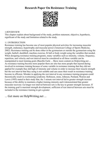 Research Paper On Resistance Training
1.0OVERVIEW
This chapter explain about background of the study, problem statement, objective, hypothesis,
significant of the study and limitation related to the study.
1.1 INTRODUCTION
Resistance training has become one of most popular physical activities for increasing muscular
strength, endurance, hypertrophy and muscular power (American College of Sports Medicine,
2002). Resistance training can be done either in the gymnasium or outside the gymnasium using the
weight, barbell, dumbbell, machine exercise, fit ball or body weight using the variables that needed.
When designing resistance training programs, many variables such as intensity, volume, frequency,
repetition, and velocity and rest interval must be considered as all these variable can be
manipulated to meet training goals (Baechle Earle ... Show more content on Helpwriting.net ...
As resistance training become more popular there are also has more people that injured during
involved in resistance training because of some variable in resistance training that they did not
applied for example they did high of intensity and volume in order to increase their muscle strength
but the rest interval that they using is not suitable and can cause their result in resistance training
become in efficient. Mistake in applying the rest interval in any resistance training program could
theoretically result in overtraining syndrome. Robinson, stone, Johnson, Penland, Warren and
Lewis (1995) stated in their study that, the 3 minute rest interval led to greater strength increase
because of the ability to maintain a higher training intensity and it demonstrated that greater
muscular recovery via longer rest interval between sets is the key to greater strength increases. If
the training goal is maximal strength development, sufficient of rest interval between sets must be
included in the resistance training to get a greater
... Get more on HelpWriting.net ...
 