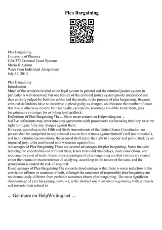 Plea Bargaining
Plea Bargaining
University of Phoenix
CJA/373 Criminal Court Systems
Mario D Adamo
Week Four Individual Assignment
July 14, 2010
Plea Bargaining
Introduction
Much of the criticism leveled at the legal system in general and the criminal justice system in
particular is well deserved, but one feature of the criminal justice system poorly understood and
thus unfairly judged by both the public and the media, is the process of plea bargaining. Because
criminal defendants have no incentive to plead guilty as charged, and because the number of cases
that would otherwise need to be tried vastly exceeds the resources available to try them, plea
bargaining is a strategy for avoiding total gridlock.
Definitions of Plea Bargaining The ... Show more content on Helpwriting.net ...
NaГЇve defendants may enter into plea agreements with prosecutors not knowing that they have the
right to litigate fully any charges against them.
However, according to the Fifth and Sixth Amendments of the United States Constitution, no
person shall be compelled in any criminal case to be a witness against himself (self incrimination),
and in all criminal prosecutions, the accused shall enjoy the right to a speedy and public trial, by an
impartial jury, to be confronted with witnesses against him.
Advantages of Plea Bargaining There are several advantages for plea bargaining. Some include;
reducing the uncertainties of criminal trials, fewer trials and trial delays, more convictions, and
reducing the costs of trials. Some other advantages of plea bargaining are that victims are spared
either the trauma or inconvenience of testifying, according to the nature of the case, and the
prosecution is spared the risk of acquittal.
Disadvantages of Plea Bargaining The concrete disadvantage is that there is some reduction in the
conviction offense or sentence or both, although the outcomes of responsible plea bargaining are
not dramatically different from probable outcomes absent plea bargaining. The most significant
disadvantage of plea bargaining, however, is the abstract one it involves negotiating with criminals
and rewards their refusal to
... Get more on HelpWriting.net ...
 