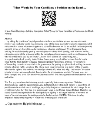 What Would be Your Candidate s Position on the Death...
If You Were Running a Political Campaign, What Would be Your Candidate s Position on the Death
Penalty?
Abstract
... by taking the position of capital punishment reform, we feel that we can appease the most
people. Our candidate would risk alienating some of the more moderate voters if we recommended
a more radical stance. Our stance appeals to both sides because we do not abolish the death penalty
outright, nor do we leave the capital punishment situation unchanged. We will appease those
looking for abolishment by greatly restricting the use of the death penalty, and, as stated earlier,
eliminating most of the problems within the capital punishment system. And, we will appease those
who favor the status quo by not totally ... Show more content on Helpwriting.net ...
In regards to the death penalty in the United States, many people either believe that the key is
issue that the death penalty is needed because it properly punishes a criminal for the serious
offenses they commit, or cry afoul at the government for putting people to death, calling the death
penalty a human right s violation. The whole main issue boils down to a matter of life or death,
who has the right to live and who has the right to take life, when and why. The issue of the death
penalty becomes very complicated though when the grey areas are applied. The grey areas are
those thoughts and ideas that must be taken into account thus making the issue far more than black
and white.
The first grey area issue is that many people, especially in the more organized Christian
denominations, Baptists, Episcopalians, and Lutherans believe the death penalty is a just form of
punishment due to their moral teachings, especially that justice consists of the ideal an eye for an
eye (Heim 2), but they feel that it is unnecessarily used in the United States (Bedau). Therefore in
a case like this the argument of the death penalty s legality is no longer an issue, it becomes an
issue of in what cases can the death penalty be fairly implied (EWTN). This issue is rather
important because the majority of Americans with religious affiliations
... Get more on HelpWriting.net ...
 