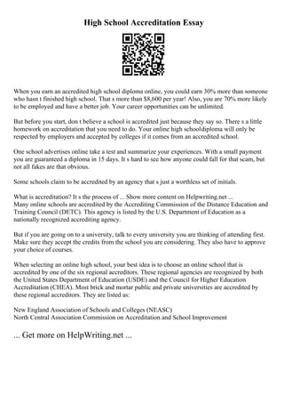 High School Accreditation Essay
When you earn an accredited high school diploma online, you could earn 30% more than someone
who hasn t finished high school. That s more than $8,600 per year! Also, you are 70% more likely
to be employed and have a better job. Your career opportunities can be unlimited.
But before you start, don t believe a school is accredited just because they say so. There s a little
homework on accreditation that you need to do. Your online high schooldiploma will only be
respected by employers and accepted by colleges if it comes from an accredited school.
One school advertises online take a test and summarize your experiences. With a small payment
you are guaranteed a diploma in 15 days. It s hard to see how anyone could fall for that scam, but
not all fakes are that obvious.
Some schools claim to be accredited by an agency that s just a worthless set of initials.
What is accreditation? It s the process of ... Show more content on Helpwriting.net ...
Many online schools are accredited by the Accrediting Commission of the Distance Education and
Training Council (DETC). This agency is listed by the U.S. Department of Education as a
nationally recognized accrediting agency.
But if you are going on to a university, talk to every university you are thinking of attending first.
Make sure they accept the credits from the school you are considering. They also have to approve
your choice of courses.
When selecting an online high school, your best idea is to choose an online school that is
accredited by one of the six regional accreditors. These regional agencies are recognized by both
the United States Department of Education (USDE) and the Council for Higher Education
Accreditation (CHEA). Most brick and mortar public and private universities are accredited by
these regional accreditors. They are listed as:
New England Association of Schools and Colleges (NEASC)
North Central Association Commission on Accreditation and School Improvement
... Get more on HelpWriting.net ...
 