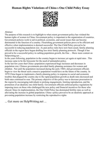 Human Rights Violations of China s One Child Policy Essay
Abstract
The purpose of this research is to highlight to what extent government policy has violated the
human rights of women in China. Government policy is important to the organization of countries.
Government policies work to aid in political, economic, and social issues that can become
detrimental to the function of a country. Flourishing government policies prove to be efficient and
effective when implementation is deemed successful. The One Child Policy proved to be
successful in reducing population size. As past policy rules have now been eased, family planning
officials in the region have begun drafting less strict family planning protocols. Though it has
proved to be a successful policy in curbing population growth, the One ... Show more content on
Helpwriting.net ...
In the years following, population in the country began to increase yet again at rapid rates . This
increase came to be the forecaster for the need of antinatalist policy.
In the last few years that China s population experienced huge increases and decreases in
population size, Chinese governments provided family planning assistance for women and
children . Not until the population increased during the early 1960 s did government officials
begin to view the threat such a massive population would have on the future of the country. In
1979 China began to implement a family planning policy in response to social and economic
troubles that plagued the country due to the rapid population growth as death rates decreased and
birth rates continued to soar. The primary objective of this policy was to decrease procreation in
the region by encouraging individuals to prolong engagements, limiting reproduction, and the
promotion of an idealistic one child family. Government officials enforced policy regulations by
imposing taxes on those who challenged the new policy and financial incentives for those who
obeyed. Since its implementation, the One Child Policy has dominated fertility rates as well as
alleviating the increase in global population. China s policy proved to be an idealistic approach at
preventing population increase by restricting the reproductive rights
... Get more on HelpWriting.net ...
 