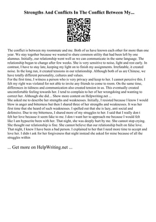 Strengths And Conflicts In The Conflict Between My...
The conflict is between my roommate and me. Both of us have known each other for more than one
year. We stay together because we wanted to share common utility that had been left by one
alumnus. Initially, our relationship went well as we can communicate in the same language. The
relationship began to change after few weeks. She is very sensitive to noise, light and rest early. In
contrast, I have to stay late, keeping my light on to finish my assignments. Irrefutable, it created
noise. In the long run, it created tensions in our relationship. Although both of us are Chinese, we
have totally different personality, cultures and values.
For the first time, I witness a person who is very privacy and keep to her. I cannot perceive this. I
felt my right was violated for not able to invite any friends to come to room. On the same time,
differences in tidiness and communication also created tension in us. This eventually created
uncomfortable feeling towards her. I tend to complain to her of her wrongdoing and wanting to
correct her. Although she did... Show more content on Helpwriting.net ...
She asked me to describe her strengths and weaknesses. Initially, I resisted because I know I would
blow in anger and bitterness but then I shared three of her strengths and weaknesses. It was her
first time that she heard of such weaknesses. I spelled out that she is lazy, anti social and
defensive. Due to my bitterness, I shared more of my struggles to her. I said that I really don t
felt her love because it seem fake to me. I don t want her to approach me because I would felt
like I am hypocrite been with her. That night, she was deeply hurt by me. She cannot stop crying.
She thought our relationship is fine. She cannot believe that our relationship built on false love.
That night, I knew I have been a bad person. I explained to her that I need more time to accept and
love her. I didn t ask for her forgiveness that night instead she asked for mine because of all the
struggles within
... Get more on HelpWriting.net ...
 