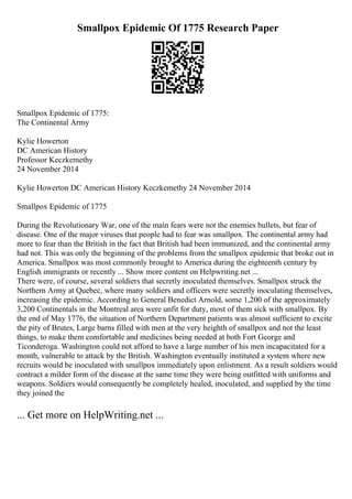 Smallpox Epidemic Of 1775 Research Paper
Smallpox Epidemic of 1775:
The Continental Army
Kylie Howerton
DC American History
Professor Keczkemethy
24 November 2014
Kylie Howerton DC American History Keczkemethy 24 November 2014
Smallpox Epidemic of 1775
During the Revolutionary War, one of the main fears were not the enemies bullets, but fear of
disease. One of the major viruses that people had to fear was smallpox. The continental army had
more to fear than the British in the fact that British had been immunized, and the continental army
had not. This was only the beginning of the problems from the smallpox epidemic that broke out in
America. Smallpox was most commonly brought to America during the eighteenth century by
English immigrants or recently ... Show more content on Helpwriting.net ...
There were, of course, several soldiers that secretly inoculated themselves. Smallpox struck the
Northern Army at Quebec, where many soldiers and officers were secretly inoculating themselves,
increasing the epidemic. According to General Benedict Arnold, some 1,200 of the approximately
3,200 Continentals in the Montreal area were unfit for duty, most of them sick with smallpox. By
the end of May 1776, the situation of Northern Department patients was almost sufficient to excite
the pity of Brutes, Large barns filled with men at the very heighth of smallpox and not the least
things, to make them comfortable and medicines being needed at both Fort George and
Ticonderoga. Washington could not afford to have a large number of his men incapacitated for a
month, vulnerable to attack by the British. Washington eventually instituted a system where new
recruits would be inoculated with smallpox immediately upon enlistment. As a result soldiers would
contract a milder form of the disease at the same time they were being outfitted with uniforms and
weapons. Soldiers would consequently be completely healed, inoculated, and supplied by the time
they joined the
... Get more on HelpWriting.net ...
 