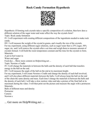 Rock Candy Formation Hypothesis
Hypothesis: If forming rock crystals takes a specific composition of a solution, then how does a
different solution of the sugar water and water affect the way the crystals form?
Topic: Rock candy formation
IV: I will experiment with creating different compositions of the ingredients needed to make rock
candy.
DV: I will measure the weight of the crystal in grams, and visually the size of the crystals.
For my experiment, using different sugar solutions, such as sugar water that is 25% sugar, 50%
sugar, etc. and I will remove the crystals after a set time and weigh them to measure amount of
crystals formed. I will hold the room temperature constant and the time for the crystals to form.
Materials:
A pot to boil water in
Water and sugar
Food dye ... Show more content on Helpwriting.net ...
Topic: Newton s Cradle
IV: I will change the materials in between the balls and the density of each ball that transfers
energy to the ball on the end.
DV: I will measure the angle of the ball on the end at its maximum height.
For my experiment, I will create Newton s Cradle and change the density of each ball involved,
and I will also place different materials between the balls. I will always keep the ball on the end
of the chain the same density and mass. Each time I change the materials in between the balls and
the density of each ball, I will take a slow motion video and take a picture of the final ball at its
maximum during the video. I will then print out the picture and measure the angle with a protractor.
Materials:
Balls of different mass and density
Protractor
Camera
Newton s
... Get more on HelpWriting.net ...
 