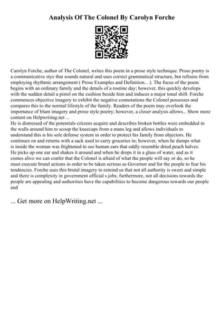 Analysis Of The Colonel By Carolyn Forche
Carolyn Forche, author of The Colonel, writes this poem in a prose style technique. Prose poetry is
a communicative stye that sounds natural and uses correct grammatical structure, but refrains from
employing rhythmic arrangement ( Prose Examples and Definition... ). The focus of the poem
begins with an ordinary family and the details of a routine day; however, this quickly develops
with the sudden detail a pistol on the cushion beside him and induces a major tonal shift. Forche
commences objective imagery to exhibit the negative connotations the Colonel possesses and
compares this to the normal lifestyle of the family. Readers of the poem may overlook the
importance of blunt imagery and prose style poetry; however, a closer analysis allows... Show more
content on Helpwriting.net ...
He is distressed of the potentials citizens acquire and describes broken bottles were embedded in
the walls around him to scoop the kneecaps from a mans leg and allows individuals to
understand this is his sole defense system in order to protect his family from objectors. He
continues on and returns with a sack used to carry groceries in; however, when he dumps what
is inside the woman was frightened to see human ears that oddly resemble dried peach halves.
He picks up one ear and shakes it around and when he drops it in a glass of water, and as it
comes alive we can confer that the Colonel is afraid of what the people will say or do, so he
must execute brutal actions in order to be taken serious as Governor and for the people to fear his
tendencies. Forche uses this brutal imagery to remind us that not all authority is sweet and simple
and there is complexity in government official s jobs; furthermore, not all decisions towards the
people are appealing and authorities have the capabilities to become dangerous towards our people
and
... Get more on HelpWriting.net ...
 