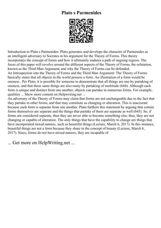 Plato s Parmenides
Introduction to Plato s Parmenides: Plato generates and develops the character of Parmenides as
an intelligent adversary to Socrates in his argument for the Theory of Forms. This theory
incorporates the concept of forms and how it ultimately endures a path of ongoing regress. The
focus of this paper will revolve around the different aspects of the Theory of Forms, the refutation,
known as the Third Man Argument, and why the Theory of Forms can be defended.
An Introspection into the Theory of Forms and the Third Man Argument: The Theory of Forms
basically states that all objects in the world possess a form. An illustration of a form would be
oneness . Per Plato, it is possible for someone to demonstrate that all things are one by partaking of
oneness, and that these same things are also many by partaking of multitude (644). Although each
form is unique and distinct from one another, objects can partake in numerous forms. For example,
qualities ... Show more content on Helpwriting.net ...
An adversary of the Theory of Forms may claim that forms are not unchangeable due to the fact that
they partake in other forms, and that may constitute as changing or alteration. This is inaccurate
because each form is separate from one another. Plato furthers this statement by arguing that certain
forms themselves are separate and the things that partake of them are separate as well (645). So, if
forms are considered separate, then they are never able to become something else; thus, they are not
changing or capable of alteration. The only things that have the capability to change are things that
have incorporated mixed natures, such as beautiful things (Lecture, March 6, 2017). In this instance,
beautiful things are not a form because they share in the concept of beauty (Lecture, March 6,
2017). Since, forms do not have mixed natures, they are incapable of
... Get more on HelpWriting.net ...
 