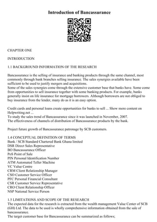Introduction of Bancassurance
CHAPTER ONE
INTRODUCTION
1.1 BACKGROUND INFORMATION OF THE RESEARCH
Bancassurance is the selling of insurance and banking products through the same channel, most
commonly through bank branches selling insurance. The sales synergies available have been
sufficient to be used to justify mergers and acquisitions.
Some of the sales synergies come through the extensive customer base that banks have. Some come
from opportunities to sell insurance together with some banking products. For example, banks
generally insist on life insurance for mortgage borrowers. Although borrowers are not obliged to
buy insurance from the lender, many do as it is an easy option.
Credit cards and personal loans create opportunities for banks to sell ... Show more content on
Helpwriting.net ...
To study the sales trend of Bancassurance since it was launched in November, 2007.
The effectiveness of channels of distribution of Bancassurance products by the bank.
Project future growth of Bancassurance patronage by SCB customers.
1.4 CONCEPTUAL DEFINITION OF TERMS
Bank / SCB Standard Chartered Bank Ghana limited
DSR Direct Sales Representative
BO Bancassurance Officer
PoS Point of Sale
PIN Personal Identification Number
ATM Automated Teller Machine
VC Value Centre
CRM Client Relationship Manager
CSO Customer Service Officer
PFC Personal Financial Consultant
CSR Customer Service Representative
CRO Client Relationship Officer
NSP National Service Person
1.5 LIMITATIONS AND SCOPE OF THE RESEARCH
The expected data for the research is extracted from the wealth management Value Center of SCB
(GH) Ltd. The data to be used is wholly comprehensive information obtained from the sale of
bancassurance.
The target customer base for Bancassurance can be summarized as follows;
 