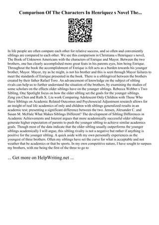 Comparison Of The Characters In Henriquez s Novel The...
In life people are often compare each other for relative success, and so often and conveniently
siblings are compared to each other. We see this comparison in Christiana s Henriquez s novel,
The Book of Unknown Americans with the characters of Enrique and Mayor. Between the two
brothers, one has clearly accomplished more great feats in his parents eyes, him being Enrique.
Throughout the book the accomplishment of Enrique is felt acts as a burden towards his younger
brother, Mayor. Mayor, try as he might, is not his brother and this is seen through Mayor failures to
meet the standards of Enrique presented in the book. There is a siblingrival between the brothers
created by their father Rafael Toro. An advancement of knowledge on the subject of sibling
rivals can help us to further understand the situation of the brothers, by examining the studies of
some scholars on the effects older siblings have on the younger siblings. Rebecca Webber s Two
Sibling, One Spotlight focus on how the older sibling set the goals for the younger siblings.
Zeng yin Chen and Ruth X. Liu work Comparing Adolescent Only Children with Those Who
Have Siblings on Academic Related Outcomes and Psychosocial Adjustment research allows for
an insight of real life academics of only and children with siblings generalized results in an
academic test; presenting a significant difference between the two. Jensen, Alexander C. and
Susan M. McHale What Makes Siblings Different? The development of Sibling Differences in
Academic Achievements and Interest argues that more academically successful older siblings
generate higher expectation of parents to push the younger sibling to achieve similar academics
goals. Though most of the data indicate that the older sibling usually outperforms the younger
siblings academically I will argue, this sibling rivalry is not a negative but rather if anything is
positive for the younger sibling. A quick aside with my own personally experiences as the
youngest of three brothers. Often my siblings have set the curve for what is acceptable and not
weather that be academics or that be sports. In my own competitive nature, I have sought to surpass
my brothers, with me being the first of the three to go to
... Get more on HelpWriting.net ...
 