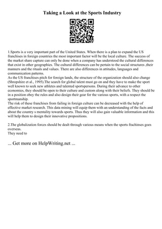 Taking a Look at the Sports Industry
1.Sports is a very important part of the United States. When there is a plan to expand the US
franchises in foreign countries the most important factor will be the local culture. The success of
the market share capture can only be done when a company has understood the cultural differences
that exist in other geographies. The cultural differences can be pertain to the social structures ,their
manners and the rituals and values. There are also differences in attitudes, languages and
communication patterns.
As the US franchises pitch for foreign lands, the structure of the organization should also change
(Shropshire et al., 1995).The search for global talent must go on and they have to make the sport
well known to seek new athletes and talented sportspersons. During their advance to other
economies, they should be open to their culture and custom along with their beliefs. They should be
in a position obey the rules and also design their gear for the various sports, with a respect the
sportmanship.
The risk of these franchises from failing in foreign culture can be decreased with the help of
effective market research. This data mining will equip them with an understanding of the facts and
about the country s mentality towards sports. Thus they will also gain valuable information and this
will help them to design their innovative propositions.
2.The globalization forces should be dealt through various means when the sports frachinses goes
overseas.
They need to
... Get more on HelpWriting.net ...
 