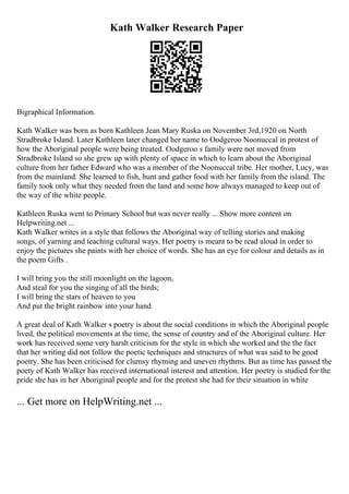 Kath Walker Research Paper
Bigraphical Information.
Kath Walker was born as born Kathleen Jean Mary Ruska on November 3rd,1920 on North
Stradbroke Island. Later Kathleen later changed her name to Oodgeroo Noonuccal in protest of
how the Aboriginal people were being treated. Oodgeroo s family were not moved from
Stradbroke Island so she grew up with plenty of space in which to learn about the Aboriginal
culture from her father Edward who was a member of the Noonuccal tribe. Her mother, Lucy, was
from the mainland. She learned to fish, hunt and gather food with her family from the island. The
family took only what they needed from the land and some how always managed to keep out of
the way of the white people.
Kathleen Ruska went to Primary School but was never really ... Show more content on
Helpwriting.net ...
Kath Walker writes in a style that follows the Aboriginal way of telling stories and making
songs, of yarning and teaching cultural ways. Her poetry is meant to be read aloud in order to
enjoy the pictures she paints with her choice of words. She has an eye for colour and details as in
the poem Gifts .
I will bring you the still moonlight on the lagoon,
And steal for you the singing of all the birds;
I will bring the stars of heaven to you
And put the bright rainbow into your hand
A great deal of Kath Walker s poetry is about the social conditions in which the Aboriginal people
lived, the political movements at the time, the sense of country and of the Aboriginal culture. Her
work has received some very harsh criticism for the style in which she worked and the the fact
that her writing did not follow the poetic techniques and structures of what was said to be good
poetry. She has been criticised for clumsy rhyming and uneven rhythms. But as time has passed the
poety of Kath Walker has received international interest and attention. Her poetry is studied for the
pride she has in her Aboriginal people and for the protest she had for their situation in white
... Get more on HelpWriting.net ...
 