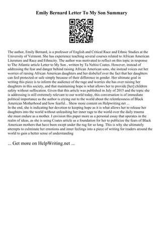 Emily Bernard Letter To My Son Summary
The author, Emily Bernard, is a professor of English and Critical Race and Ethnic Studies at the
University of Vermont. She has experience teaching several courses related to African American
Literature and Race and Ethnicity. The author was motivated to reflect on this topic in response
to The Atlantic article Letter to My Son , written by Ta Nehisi Coates. However, instead of
addressing the fear and danger behind raising African American sons, she instead voices out her
worries of raising African American daughters and her disbelief over the fact that her daughters
can feel protected or safe simply because of their difference in gender. Her ultimate goal in
writing this piece is to inform the audience of the rage and worries she has over raising her
daughters in this society, and that maintaining hope is what allows her to provide [her] children
safety without suffocation. Given that this article was published in July of 2015 and the topic she
is addressing is still extremely relevant to our world today, this conversation is of immediate
political importance as the author is crying out to the world about the relentlessness of Black
American Motherhood and how fearful... Show more content on Helpwriting.net ...
In the end, she is indicating her devotion to keeping hope as it is what allows her to release her
daughters into the world without unleashing her inner rage to the world over the daily trauma
she must endure as a mother. I envision this paper more as a personal essay that operates in the
realm of ideas, as she is using Coates article as a foundation for her to publicize the fears of Black
American mothers that have been swept under the rug for so long. This is why she ultimately
attempts to culminate her emotions and inner feelings into a piece of writing for readers around the
world to gain a better sense of understanding
... Get more on HelpWriting.net ...
 