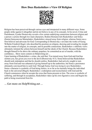 How Does Raskolnikov s View Of Religion
Religion has been perceived through various eyes and interpreted in many different ways. Some
people strike against it altogether and do not believe in any of its concepts. In his novel, Crime and
Punishment, Fyodor Dostoevsky reveals a few certain underlying connections between religion and
a person s actions through two main characters, Rodion Romanovitch Raskolnikov and Sofya
(Sonia) Semyonovna Marmeladov; Raskolnikov strayed away from religion, whereas Sonia was a
firm believer and advocate for God. Corresponding to Dostoevsky s novelare the works of Georg
Wilhelm Friedrich Hegel, who described his position on religion, showing and revealing his insight
into the matter of religion, its concepts, and its possible connections. Raskolnikov s nihilistic views
ultimately initiated the schism between himself and the ideals of the Church. Because Raskolnikov
thought himself to be above the ordinary populace, he committed an act of murder, with the
confidence... Show more content on Helpwriting.net ...
Upon learning of Raskolnikov s crime, she said that, You turned away from God and God has
smitten you, has given you over to the devil (Dostoevsky 413). Sonia believed that Raskolnikov
should seek redemption and that he should confess. Raskolnikov had actively sought to turn
away from God and was ashamed of giving himself up to the authorities, but Sonia s persistence
ultimately convinced him to seek God. Through Sonia, God was trying to save Raskolnikov.
Sonia s character is symbolic of God being Justice, in so far as he eternally brings the individual
back to the universal (Hegel). Raskolnikov s redemption and reconciliation with God and the
Church commences when he accepts the cross that Sonia presents to him. The cross is symbolic of
suffering, and through its acceptance, Raskolnikov takes up his own figurative cross and begins his
path to being resurrected from his
... Get more on HelpWriting.net ...
 