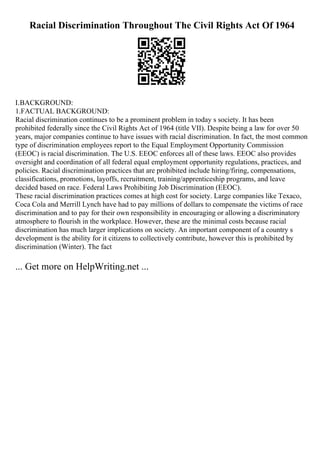 Racial Discrimination Throughout The Civil Rights Act Of 1964
I.BACKGROUND:
1.FACTUAL BACKGROUND:
Racial discrimination continues to be a prominent problem in today s society. It has been
prohibited federally since the Civil Rights Act of 1964 (title VII). Despite being a law for over 50
years, major companies continue to have issues with racial discrimination. In fact, the most common
type of discrimination employees report to the Equal Employment Opportunity Commission
(EEOC) is racial discrimination. The U.S. EEOC enforces all of these laws. EEOC also provides
oversight and coordination of all federal equal employment opportunity regulations, practices, and
policies. Racial discrimination practices that are prohibited include hiring/firing, compensations,
classifications, promotions, layoffs, recruitment, training/apprenticeship programs, and leave
decided based on race. Federal Laws Prohibiting Job Discrimination (EEOC).
These racial discrimination practices comes at high cost for society. Large companies like Texaco,
Coca Cola and Merrill Lynch have had to pay millions of dollars to compensate the victims of race
discrimination and to pay for their own responsibility in encouraging or allowing a discriminatory
atmosphere to flourish in the workplace. However, these are the minimal costs because racial
discrimination has much larger implications on society. An important component of a country s
development is the ability for it citizens to collectively contribute, however this is prohibited by
discrimination (Winter). The fact
... Get more on HelpWriting.net ...
 