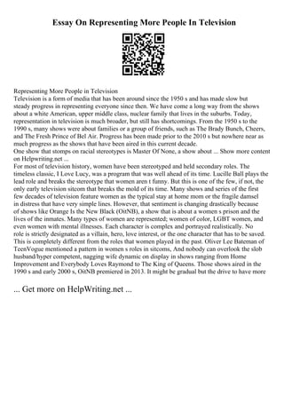 Essay On Representing More People In Television
Representing More People in Television
Television is a form of media that has been around since the 1950 s and has made slow but
steady progress in representing everyone since then. We have come a long way from the shows
about a white American, upper middle class, nuclear family that lives in the suburbs. Today,
representation in television is much broader, but still has shortcomings. From the 1950 s to the
1990 s, many shows were about families or a group of friends, such as The Brady Bunch, Cheers,
and The Fresh Prince of Bel Air. Progress has been made prior to the 2010 s but nowhere near as
much progress as the shows that have been aired in this current decade.
One show that stomps on racial stereotypes is Master Of None, a show about ... Show more content
on Helpwriting.net ...
For most of television history, women have been stereotyped and held secondary roles. The
timeless classic, I Love Lucy, was a program that was well ahead of its time. Lucille Ball plays the
lead role and breaks the stereotype that women aren t funny. But this is one of the few, if not, the
only early television sitcom that breaks the mold of its time. Many shows and series of the first
few decades of television feature women as the typical stay at home mom or the fragile damsel
in distress that have very simple lines. However, that sentiment is changing drastically because
of shows like Orange Is the New Black (OitNB), a show that is about a women s prison and the
lives of the inmates. Many types of women are represented; women of color, LGBT women, and
even women with mental illnesses. Each character is complex and portrayed realistically. No
role is strictly designated as a villain, hero, love interest, or the one character that has to be saved.
This is completely different from the roles that women played in the past. Oliver Lee Bateman of
TeenVogue mentioned a pattern in women s roles in sitcoms, And nobody can overlook the slob
husband/hyper competent, nagging wife dynamic on display in shows ranging from Home
Improvement and Everybody Loves Raymond to The King of Queens. Those shows aired in the
1990 s and early 2000 s, OitNB premiered in 2013. It might be gradual but the drive to have more
... Get more on HelpWriting.net ...
 
