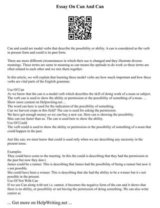 Essay On Can And Can
Can and could are modal verbs that describe the possibility or ability. A can is considered as the verb
in present form and could is its past form.
There are more different circumstances in which their use is changed and they illustrate diverse
meanings. These terms are same in meaning as can means the aptitude to do work so these terms are
often related to each other and we mix them together.
In this article, we will explain that learning these model verbs are how much important and how these
verbs are vital parts of the English grammar.
Use Of Can
As we know that the can is a modal verb which describes the skill of doing work of a noun or subject.
The verb can is used to show the ability or permission or the possibility of something of a noun. ...
Show more content on Helpwriting.net ...
The word can here is used for the indication of the possibility of something.
Can we harvest crops in this field? The can is used for asking the permission.
We have got enough money so we can buy a new car. Here can is showing the possibility.
Max can run faster than us. The can is used here to show the ability.
Use Of Could
The verb could is used to show the ability or permission or the possibility of something of a noun that
could happen in the past.
Just like can, we must know that could is used only when we are describing any necessity in the
present tense.
Examples
They could have come to the meeting. In this the could is describing that they had the permission in
the past but now they don t.
James could be a runner. This is describing that James had the possibility of being a runner but now it
s not possible.
She could have been a winner. This is describing that she had the ability to be a winner but it s not
possible in the present.
Use Of Not With Can
If we use Can along with not i.e. cannot, it becomes the negative form of the can and it shows that
there is no ability, or possibility or not having the permission of doing something. We can also write
cannot as
... Get more on HelpWriting.net ...
 