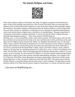 The Islamic Religion And Islam
These three religions, Judaism, Christianity and, Islam, all support a peaceful world and advocate
peace in their main teachings and sacred texts. (Mt Alvernia Task sheet) There are more than three
religions in the world but these three religions are some of the main religions that profoundly support
this statement. The Islamic religion is often portrayed by the Western media as a violent religion that
does not teach or believe in interfaith or world peace, however through an interfaith understanding it
can be seen that the Islamic religion does in fact believe in interfaith peace. Through comprehensive
examination of the Islamic teachings and beliefs, it can be seen that the Islamic religion advocates
interfaith understanding and peace. ... Show more content on Helpwriting.net ...
(M.Slick, para. 2.) The second Pillar is Salat, which refers to prayer. The Islamic prayer start off with
the confession of sins that purifies the body at the start, and then ends with the purification of the soul.
There are five different types of prayer Fajr, Dhuhr, Asr, Maghrib, Isha (M.Slick, para. 6.) The third
Pillar is Saum, which is the fasting or Ramadan (as it is more commonly known), which is a month of
fasting where followers will deny themselves necessities and seeks forgiveness from Allah (who is
seen to be a merciful God) The fourth Pillar is Zakat, which is the Pillar of charity, when a follower
donates to the poor they are submitting themselves to Allah, this is seen as a form of worshiping to the
Gods. The last Pillar is Hajj, which is the pilgrimage that all Muslims should make to Mecca, it is also
seen as an act of worship. As seen from the Five Pillars it is clear that if people understood the Islamic
religion they would see that it does promote interfaith understandings and peace. For example in the
Five Pillars the Third Pillar, Saum (Ramadan), the Islamic people deprive themselves of their needs,
during light hours, so they can beg for forgiveness from their God Allah. This clearly shows that the
Islamic religion is a peaceful religion that advocates peace in their teachings. Through Islamic rituals,
practices and the Five Pillars that the Islamic religion is based upon, it is clearly seen that the Islamic
... Get more on HelpWriting.net ...
 