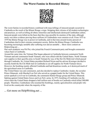 The Worst Famine in Recorded History
The worst famine in recorded history combined with mass killings of innocent people occurred in
Cambodia as the result of the Khmer Rouge s reign. Stripping their citizens of all modern technologies
and practices, as well as killing all ethnic minorities and intellectuals destroyed Cambodian culture.
Innocent people were killed on the basis that they may possibly be enemies of the state, although
rarely was there evidence proving these millions of Cambodians were enemies at all. From 1975 to
1979 the Khmer Rouge was in power in Cambodia, and in that time around twenty percent of
Cambodians died in their extreme communist society. Before the Khmer Rouge, Cambodia was
becoming increasingly unstable after suffering war and an unstable ... Show more content on
Helpwriting.net ...
One such academic was Pol Pot, who joined the French Communist party and brought communist
values back to Cambodia.
Around the same time, the Vietnam War began adjacent to Cambodia between communist North
Vietnam and anti communist South Vietnam, who were allied with the United States. North Vietnam
sent supplies to their guerilla army in South Vietnam by way of the Ho Chi Minh trail which passed
through Cambodia. So, United States president Richard Nixon and his advisor Kissinger decided to
secretly bomb the Ho Chi Minh trail in Cambodia to cut off supplies for North Vietnam forces.
However, the bombing mainly affected Cambodia and had disastrous results, as it destroyed much of
the agricultural areas in Cambodia.
The United States was anti communist, and also decided to replace Cambodia s leader, the socialist
Prince Sihanouk, with Marshal Lon Nol who served as a puppet leader for the United States. This
action sparked a civil war in Cambodia, the communist Khmer Rouge group and Prince Sihanouk
fighting against United States forces and Lon Nol s army. In 1973, bombing of Cambodia was the
worst when the United States dropped a half million tons of bombs on Cambodia which killed 300,000
people. Therefore, Cambodians who resented the bombings, mainly agriculturalists and people who
lived on the countryside where the majority of the
... Get more on HelpWriting.net ...
 