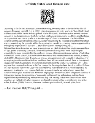 Diversity Makes Good Business Case
According to the Oxford Advanced Learners Dictionary, Diversity refers to variety in the field of
concern. However, Leopold, J. et al (2005) refers to managing diversity as a belief that all individual
differences should be valued and recognized. It is in this context that diversity has become center of
concern in most organizations. It is believed that employing a more diverse workforce could enhance
an organization s service or products to a wider range of clients or customers. It is also said that
diversity emphasizes for four main reasons, namely maximizing the resources available in the labour
market, maximizing the potential within the organization s workforce, creating business opportunities
through the employment of a diverse ... Show more content on Helpwriting.net ...
It is said that, those firms that are more heterogeneous, are likely to attract best employees regardless
of age, gender or ethnicity. Above all, firms that celebrate diversity, their work force is highly
expected to be more committed to the employers because of the recognition and valuing of individual
differences. To this context, cost associated with turnover and absenteeism will be reduced, Leopold,
et al (2005). This implies that diversity can provide an organization with competitive advantage. For
example a giant chemical firm DuPont, used input from African American work force to develop and
successfully market agricultural products for small farmers in the South, Fred Luthans, (2011). It is
reported that a multicultural team at DuPont enabled the firm to gain about forty five million Dollars
in a new business worldwide. Coca cola is another truly world brand which is readily identified by
consumers in virtually every country. With, this in mind, it can be agreed at a larger extent that
diversity makes good business case. However, employing a diverse work force can present conflicts of
interest and increase the complicity of managerial problem solving and decision making. Some
organizations reject employing women because they lack tenacity. It has been observed that when
deadlines are tight at work place managers need people who are willing to spend more, time at the
office, Luthans, (2011). However, firms that celebrate gender diversity at work place, have
... Get more on HelpWriting.net ...
 