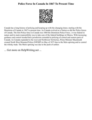 Police Force In Canada In 1867 To Present Time
Canada has a long history of policing and keeping up with the changing times; starting with the
Dominion of Canada in 1867 to present time. As Canada evolved as a Nation so did the Police forces
of Canada. The first Police force in Canada was 1868 the Dominion Police Force ; it was federal in
nature and its main responsibility was to take care of the federal buildings in Ottawa. With increasing
guidance and control needed their jurisdiction extended to policing of central and eastern parts of
Canada. As Canada expanded to the west and Northwest Territories, Prime Minister Macdonald
created North West Mounted Police (NWMP) in May of 1873 due to the Mets uprising and to control
the whisky trade. The Metis uprising was due to the push of settlers
... Get more on HelpWriting.net ...
 