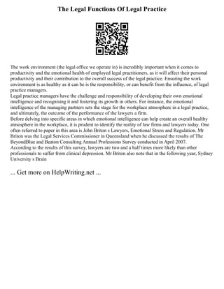 The Legal Functions Of Legal Practice
The work environment (the legal office we operate in) is incredibly important when it comes to
productivity and the emotional health of employed legal practitioners, as it will affect their personal
productivity and their contribution to the overall success of the legal practice. Ensuring the work
environment is as healthy as it can be is the responsibility, or can benefit from the influence, of legal
practice managers.
Legal practice managers have the challenge and responsibility of developing their own emotional
intelligence and recognising it and fostering its growth in others. For instance, the emotional
intelligence of the managing partners sets the stage for the workplace atmosphere in a legal practice,
and ultimately, the outcome of the performance of the lawyers a firm.
Before delving into specific areas in which emotional intelligence can help create an overall healthy
atmosphere in the workplace, it is prudent to identify the reality of law firms and lawyers today. One
often referred to paper in this area is John Briton s Lawyers, Emotional Stress and Regulation. Mr
Briton was the Legal Services Commissioner in Queensland when he discussed the results of The
BeyondBlue and Beaton Consulting Annual Professions Survey conducted in April 2007.
According to the results of this survey, lawyers are two and a half times more likely than other
professionals to suffer from clinical depression. Mr Briton also note that in the following year, Sydney
University s Brain
... Get more on HelpWriting.net ...
 