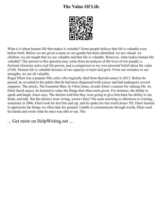 The Value Of Life
What is it about human life that makes it valuable? Some people believe that life is valuable even
before birth. Before we are given a name or our gender has been identified, we are valued. As
children, we are taught that we are valuable and that life is valuable. However, what makes human life
valuable? The answer to this question may come from an analysis of the lives of two people; a
fictional character and a real life person, and a comparison to my own personal belief about the value
of life. Human life is valuable because of our capacity to learn and grow. From our mistakes to our
strengths, we are all valuable.
Roger Ebert was a popular film critic who tragically died from thyroid cancer in 2013. Before he
passed, he revealed to the public that he had been diagnosed with cancer and had undergone several
surgeries. The article, The Essential Man, by Chris Jones, reveals Ebert s reasons for valuing life. As
Ebert faced cancer, he learned to value the things that often seem given. For instance, the ability to
speak and laugh. Jones says, The doctors told him they were going to give him back his ability to eat,
drink, and talk. But the doctors were wrong, weren t they? On some morning or afternoon or evening,
sometime in 2006, Ebert took his last bite and sip, and he spoke his last word (Jones 50). Ebert learned
to appreciate the things we often take for granted. Unable to communicate through words, Ebert used
his hands and wrote what he once was able to say. The
... Get more on HelpWriting.net ...
 