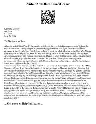 Nuclear Arms Race Research Paper
Kennedy Johnson
AP Euro
Mr. Chin
May 26, 2016
The Nuclear Arms Race
After the end of World War II, the world was left with the two global Superpowers, the U.S and the
the Soviet Union. Having completely contradicting government ideologies, these two countries
desperately fought each other over foreign influence, inspiring what is known as the Cold War. Named
for it s lack of military action, the Cold War was hardly a war at all but more an arms race between
American democracy and Russian Communism. Though it never felt the heat of battle, this altercation
between the two Superpowers (the U.S. and the Soviet Union) included one of the quickest
advancements of military technology in global history. Inspired by fear of parity, the United States ...
Show more content on Helpwriting.net ...
These missiles were a critical product of the Cold War itself. Following the introduction of the IBM s,
Secretary of State John Foster Dulles coined the policy known as Massive retaliation , dictating that
any major Soviet attack would be met with a massive nuclear response. Inspired by fear and skeptical
assumptions of what the Soviet Union could do, this policy in turn acted as an empty unneeded form
of retaliation, attempting to discourage any possible Soviet Union capitalization. But, after all these
threats, Dulles acts upon this assumption declaring that the United States will protect its allies through
the deterrent of massive retaliatory power. The policy announcement was further evidence of the
Eisenhower administration s decision to rely heavily on the nation s nuclear arsenal as the primary
means of defense against communist aggression, ( Dulles Announces Policy of massive Retaliation ).
Later, in the 1960 s, the strategic doctrine known as Mutually Assured Destruction was developed as a
scapegoat in case Russia ever gained superiority over the United States. Declaring that if Russia
attacked the west, the west would make sure that they would suitably retaliate, (Trueman).This
doctrine was declared under the knowledge that the nuclear firepower of both the US and USSR was
capable of utterly
... Get more on HelpWriting.net ...
 