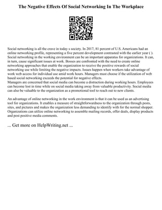 The Negative Effects Of Social Networking In The Workplace
Social networking is all the crave in today s society. In 2017, 81 percent of U.S. Americans had an
online networking profile, representing a five percent development contrasted with the earlier year ( ).
Social networking in the working environment can be an important apparatus for organizations. It can,
in turn, cause significant issues at work. Bosses are confronted with the need to create online
networking approaches that enable the organization to receive the positive rewards of social
networking use while limiting the negative impacts. Issues happen when workers take advantage of
work web access for individual use amid work hours. Managers must choose if the utilization of web
based social networking exceeds the potential for negative effects.
Managers are concerned that social media can become a distraction during working hours. Employees
can become lost in time while on social media taking away from valuable productivity. Social media
can also be valuable to the organization as a promotional tool to reach out to new clients.
An advantage of online networking in the work environment is that it can be used as an advertising
tool for organizations. It enables a measure of straightforwardness to the organization through posts,
sites, and pictures and makes the organization less demanding to identify with for the normal shopper.
Organizations can utilize online networking to assemble mailing records, offer deals, display products
and post positive media comments.
... Get more on HelpWriting.net ...
 