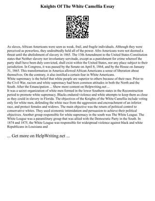 Knights Of The White Camellia Essay
As slaves, African Americans were seen as weak, frail, and fragile individuals. Although they were
perceived as powerless, they undoubtedly held all of the power. Afro Americans were not deemed a
threat until the abolishment of slavery in 1865. The 13th Amendment to the United States Constitution
states that Neither slavery nor involuntary servitude, except as a punishment for crime whereof the
party shall have been duly convicted, shall exist within the United States, nor any place subject to their
jurisdiction. In Congress, it was passed by the Senate on April 8, 1864, and by the House on January
31, 1865. This transformation in America allowed African Americans a sense of liberation about
themselves. On the contrary, it also instilled a certain fear in White Americans.
White supremacy is the belief that white people are superior to others because of their race. Prior to
the Civil War, racism and white supremacy had been common attitudes in both the North and the
South. After the Emancipation ... Show more content on Helpwriting.net ...
It was a secret organization of white men formed in the lower Southern states in the Reconstruction
period to promote white supremacy. Blacks endured violence and white attempts to keep them as close
as they could in slavery in Florida. The objectives of the Knights of the White Camellia include voting
only for white men, defending the white race from the aggression and encroachment of an inferior
race, and protect females and widows. The main objective was the return of political control to
conservative whites. They used economic intimidation and persuasion to achieve their political
objectives. Another group responsible for white supremacy in the south was The White League. The
White League was a paramilitary group that was allied with the Democratic Party in the South. In
1874 and 1875, the White League was responsible for widespread violence against black and white
Republicans in Louisiana and
... Get more on HelpWriting.net ...
 
