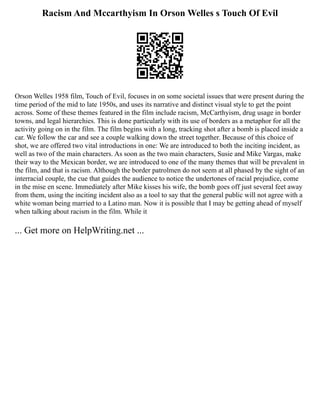 Racism And Mccarthyism In Orson Welles s Touch Of Evil
Orson Welles 1958 film, Touch of Evil, focuses in on some societal issues that were present during the
time period of the mid to late 1950s, and uses its narrative and distinct visual style to get the point
across. Some of these themes featured in the film include racism, McCarthyism, drug usage in border
towns, and legal hierarchies. This is done particularly with its use of borders as a metaphor for all the
activity going on in the film. The film begins with a long, tracking shot after a bomb is placed inside a
car. We follow the car and see a couple walking down the street together. Because of this choice of
shot, we are offered two vital introductions in one: We are introduced to both the inciting incident, as
well as two of the main characters. As soon as the two main characters, Susie and Mike Vargas, make
their way to the Mexican border, we are introduced to one of the many themes that will be prevalent in
the film, and that is racism. Although the border patrolmen do not seem at all phased by the sight of an
interracial couple, the cue that guides the audience to notice the undertones of racial prejudice, come
in the mise en scene. Immediately after Mike kisses his wife, the bomb goes off just several feet away
from them, using the inciting incident also as a tool to say that the general public will not agree with a
white woman being married to a Latino man. Now it is possible that I may be getting ahead of myself
when talking about racism in the film. While it
... Get more on HelpWriting.net ...
 