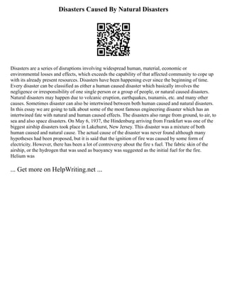 Disasters Caused By Natural Disasters
Disasters are a series of disruptions involving widespread human, material, economic or
environmental losses and effects, which exceeds the capability of that affected community to cope up
with its already present resources. Disasters have been happening ever since the beginning of time.
Every disaster can be classified as either a human caused disaster which basically involves the
negligence or irresponsibility of one single person or a group of people, or natural caused disasters.
Natural disasters may happen due to volcanic eruption, earthquakes, tsunamis, etc. and many other
causes. Sometimes disaster can also be intertwined between both human caused and natural disasters.
In this essay we are going to talk about some of the most famous engineering disaster which has an
intertwined fate with natural and human caused effects. The disasters also range from ground, to air, to
sea and also space disasters. On May 6, 1937, the Hindenburg arriving from Frankfurt was one of the
biggest airship disasters took place in Lakehurst, New Jersey. This disaster was a mixture of both
human caused and natural cause. The actual cause of the disaster was never found although many
hypotheses had been proposed, but it is said that the ignition of fire was caused by some form of
electricity. However, there has been a lot of controversy about the fire s fuel. The fabric skin of the
airship, or the hydrogen that was used as buoyancy was suggested as the initial fuel for the fire.
Helium was
... Get more on HelpWriting.net ...
 