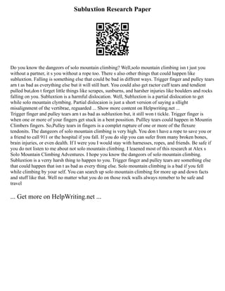 Subluxtion Research Paper
Do you know the dangeors of solo mountain climbing? Well,solo mountain climbing isn t just you
without a partner, it s you without a rope too. There s also other things that could happen like
subluxtion. Falling is something else that could be bad in diffrent ways. Trigger finger and pulley tears
arn t as bad as everything else but it will still hurt. You could also get ractor cuff tears and tendient
pulled but,don t forget little things like scrapes, sunburns, and harsher injuries like boulders and rocks
falling on you. Subluxtion is a harmful dislocation. Well, Subluxtion is a partial dislocation to get
while solo mountain clymbing. Partial dislocaion is just a short version of saying a sllight
misalignment of the vertibrae, reguarded ... Show more content on Helpwriting.net ...
Trigger finger and pulley tears arn t as bad as subluxtion but, it still won t tickle. Trigger finger is
when one or more of your fingers get stuck in a bent possition. Pullley tears could happen in Mountin
Climbers fingers. So,Pulley tears in fingers is a complet rupture of one or more of the flexure
tendonits. The dangeors of solo mountain climbing is very high. You don t have a rope to save you or
a friend to call 911 or the hospital if you fall. If you do slip you can sufer from many broken bones,
brain injuries, or even dealth. If I were you I would stay with harnesses, ropes, and friends. Be safe if
you do not listen to me about not solo mountain climbing. I leaened most of this research at Alex s
Solo Mountain Climbing Adventures. I hope you know the dangeors of solo mountain climbing.
Subluxtion is a verry harsh thing to happen to you. Trigger finger and pulley tears are something else
that could happen that isn t as bad as every thing else. Solo mountain climbing is a bad if you fell
while climbing by your self. You can search up solo mountain climbing for more up and down facts
and stuff like that. Well no matter what you do on those rock walls always remeber to be safe and
travel
... Get more on HelpWriting.net ...
 