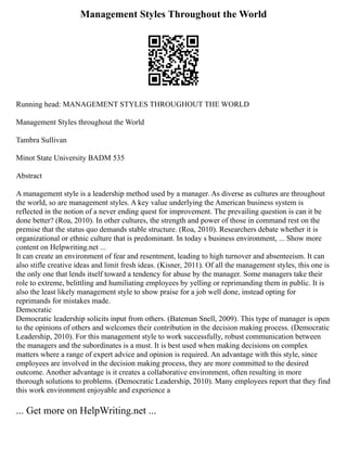Management Styles Throughout the World
Running head: MANAGEMENT STYLES THROUGHOUT THE WORLD
Management Styles throughout the World
Tambra Sullivan
Minot State University BADM 535
Abstract
A management style is a leadership method used by a manager. As diverse as cultures are throughout
the world, so are management styles. A key value underlying the American business system is
reflected in the notion of a never ending quest for improvement. The prevailing question is can it be
done better? (Roa, 2010). In other cultures, the strength and power of those in command rest on the
premise that the status quo demands stable structure. (Roa, 2010). Researchers debate whether it is
organizational or ethnic culture that is predominant. In today s business environment, ... Show more
content on Helpwriting.net ...
It can create an environment of fear and resentment, leading to high turnover and absenteeism. It can
also stifle creative ideas and limit fresh ideas. (Kisner, 2011). Of all the management styles, this one is
the only one that lends itself toward a tendency for abuse by the manager. Some managers take their
role to extreme, belittling and humiliating employees by yelling or reprimanding them in public. It is
also the least likely management style to show praise for a job well done, instead opting for
reprimands for mistakes made.
Democratic
Democratic leadership solicits input from others. (Bateman Snell, 2009). This type of manager is open
to the opinions of others and welcomes their contribution in the decision making process. (Democratic
Leadership, 2010). For this management style to work successfully, robust communication between
the managers and the subordinates is a must. It is best used when making decisions on complex
matters where a range of expert advice and opinion is required. An advantage with this style, since
employees are involved in the decision making process, they are more committed to the desired
outcome. Another advantage is it creates a collaborative environment, often resulting in more
thorough solutions to problems. (Democratic Leadership, 2010). Many employees report that they find
this work environment enjoyable and experience a
... Get more on HelpWriting.net ...
 