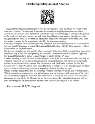 Flexible Spending Account Analysis
The deductible is the amount the member pays for services after claim have been processed by the
insurance company. The insurance determines the amount that s applied towards the members
deductible. The amount owed depends on facts of the claim such as the type of service(s) the quantity
of the service(s), and where the service took place. It could take many services like doctor s visits,
test, prescriptions refills, to meet the full deductible. The patient will receive a statement (bill) from
the service provider for the amount determined by the insurance company.
Choosing the high or low deductible plan may depend on how much money you want or could afford
for your monthly insurance premium. High deductible health plans (HDHP) allow members ... Show
more content on Helpwriting.net ...
It s like you can either pay now or later when it comes to deductibles. With low deductible plans, some
employers may offer a Flexible Spending Account (FSA) to help with medical expenses. Typically,
low deductible plans have higher co pays that can be paid with the FSA card.
Flexible spending account FSA and health savings accounts HSA have some similarities, but they are
different. They both have a limit to the amount you can contribute and both offers convenient debit
cards to be used for medical expenses. The FSA allow for all funds to be available the first day
benefits active. The FSA will not allow unused funds to be rolled over to the next plan year. Members
agree to an use it or lose it agreement when opening a flexible spending account.
Once a members deductible is met the insurance company will then pay claims at a cost sharing rate.
Which means the co insurance has now kicked in and now the insurance with pay a part of the claim
and the member will pay the other part. The co insurance is usually an 80% 20% or 70% 30% ratio.
(insurance pays the higher %) Meaning during the processing of the claim(s) the insurance will pay
their percentage and have the member pay their part. This will also be paid to the service
... Get more on HelpWriting.net ...
 
