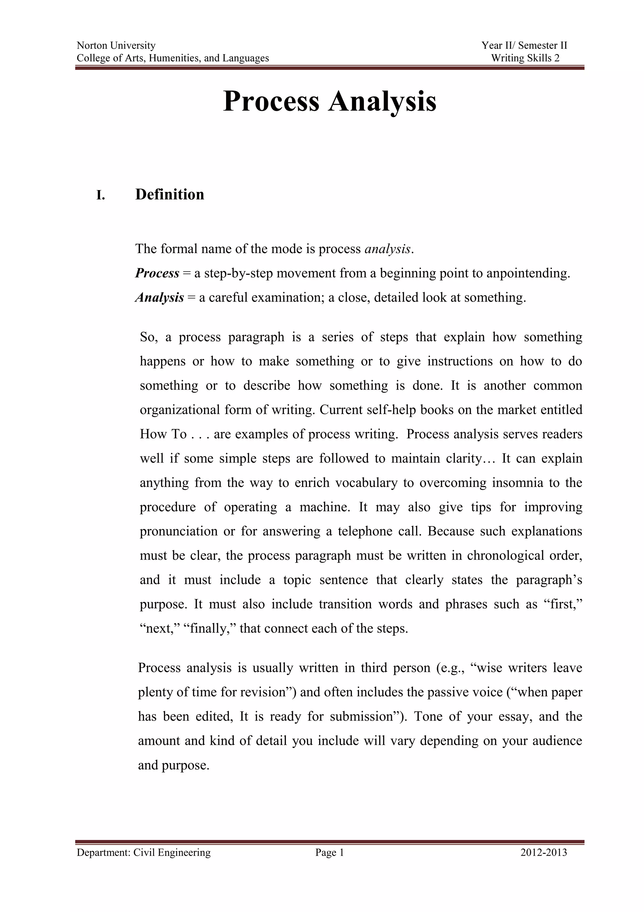 Norton University
Department: Civil Engineering Page 1 2012-2013
Process Analysis
I. Definition
The formal name of the mode is process analysis.
Process = a step-by-step movement from a beginning point to anpointending.
Analysis = a careful examination; a close, detailed look at something.
So, a process paragraph is a series of steps that explain how something
happens or how to make something or to give instructions on how to do
something or to describe how something is done. It is another common
organizational form of writing. Current self-help books on the market entitled
How To . . . are examples of process writing. Process analysis serves readers
well if some simple steps are followed to maintain clarity… It can explain
anything from the way to enrich vocabulary to overcoming insomnia to the
procedure of operating a machine. It may also give tips for improving
pronunciation or for answering a telephone call. Because such explanations
must be clear, the process paragraph must be written in chronological order,
and it must include a topic sentence that clearly states the paragraph’s
purpose. It must also include transition words and phrases such as “first,”
“next,” “finally,” that connect each of the steps.
Process analysis is usually written in third person (e.g., “wise writers leave
plenty of time for revision”) and often includes the passive voice (“when paper
has been edited, It is ready for submission”). Tone of your essay, and the
amount and kind of detail you include will vary depending on your audience
and purpose.
 