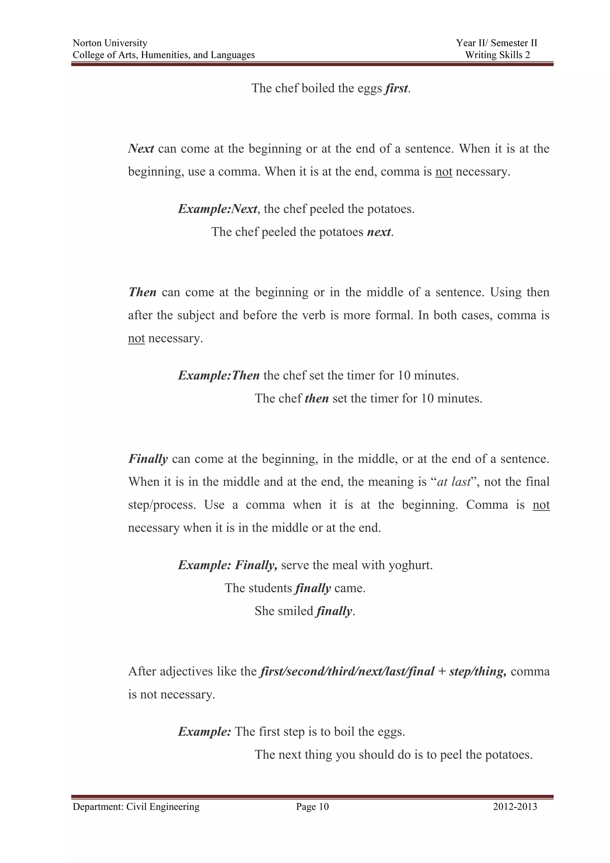 Norton University
Department: Civil Engineering Page 10 2012-2013
The chef boiled the eggs first.
Next can come at the beginning or at the end of a sentence. When it is at the
beginning, use a comma. When it is at the end, comma is not necessary.
Example:Next, the chef peeled the potatoes.
The chef peeled the potatoes next.
Then can come at the beginning or in the middle of a sentence. Using then
after the subject and before the verb is more formal. In both cases, comma is
not necessary.
Example:Then the chef set the timer for 10 minutes.
The chef then set the timer for 10 minutes.
Finally can come at the beginning, in the middle, or at the end of a sentence.
When it is in the middle and at the end, the meaning is “at last”, not the final
step/process. Use a comma when it is at the beginning. Comma is not
necessary when it is in the middle or at the end.
Example: Finally, serve the meal with yoghurt.
The students finally came.
She smiled finally.
After adjectives like the first/second/third/next/last/final + step/thing, comma
is not necessary.
Example: The first step is to boil the eggs.
The next thing you should do is to peel the potatoes.
 