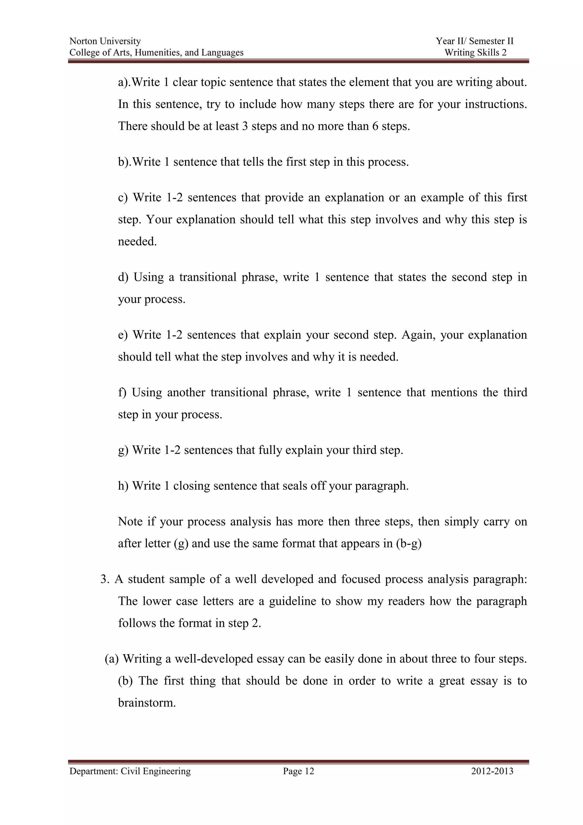 Norton University
Department: Civil Engineering Page 12 2012-2013
a).Write 1 clear topic sentence that states the element that you are writing about.
In this sentence, try to include how many steps there are for your instructions.
There should be at least 3 steps and no more than 6 steps.
b).Write 1 sentence that tells the first step in this process.
c) Write 1-2 sentences that provide an explanation or an example of this first
step. Your explanation should tell what this step involves and why this step is
needed.
d) Using a transitional phrase, write 1 sentence that states the second step in
your process.
e) Write 1-2 sentences that explain your second step. Again, your explanation
should tell what the step involves and why it is needed.
f) Using another transitional phrase, write 1 sentence that mentions the third
step in your process.
g) Write 1-2 sentences that fully explain your third step.
h) Write 1 closing sentence that seals off your paragraph.
Note if your process analysis has more then three steps, then simply carry on
after letter (g) and use the same format that appears in (b-g)
3. A student sample of a well developed and focused process analysis paragraph:
The lower case letters are a guideline to show my readers how the paragraph
follows the format in step 2.
(a) Writing a well-developed essay can be easily done in about three to four steps.
(b) The first thing that should be done in order to write a great essay is to
brainstorm.
 