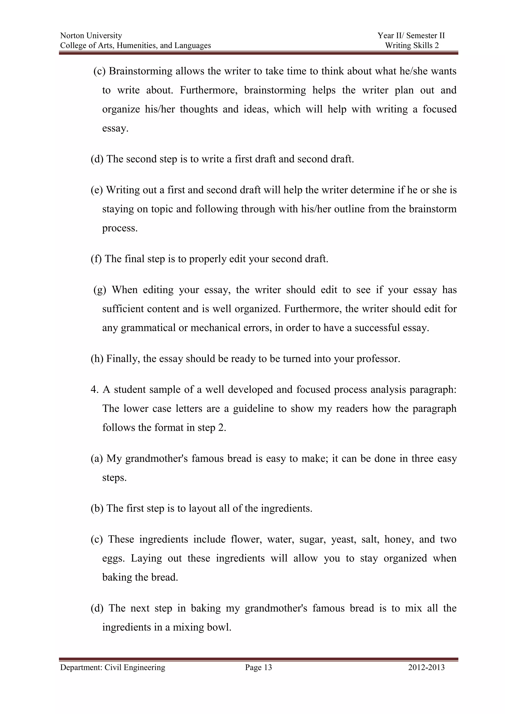 Norton University
Department: Civil Engineering Page 13 2012-2013
(c) Brainstorming allows the writer to take time to think about what he/she wants
to write about. Furthermore, brainstorming helps the writer plan out and
organize his/her thoughts and ideas, which will help with writing a focused
essay.
(d) The second step is to write a first draft and second draft.
(e) Writing out a first and second draft will help the writer determine if he or she is
staying on topic and following through with his/her outline from the brainstorm
process.
(f) The final step is to properly edit your second draft.
(g) When editing your essay, the writer should edit to see if your essay has
sufficient content and is well organized. Furthermore, the writer should edit for
any grammatical or mechanical errors, in order to have a successful essay.
(h) Finally, the essay should be ready to be turned into your professor.
4. A student sample of a well developed and focused process analysis paragraph:
The lower case letters are a guideline to show my readers how the paragraph
follows the format in step 2.
(a) My grandmother's famous bread is easy to make; it can be done in three easy
steps.
(b) The first step is to layout all of the ingredients.
(c) These ingredients include flower, water, sugar, yeast, salt, honey, and two
eggs. Laying out these ingredients will allow you to stay organized when
baking the bread.
(d) The next step in baking my grandmother's famous bread is to mix all the
ingredients in a mixing bowl.
 