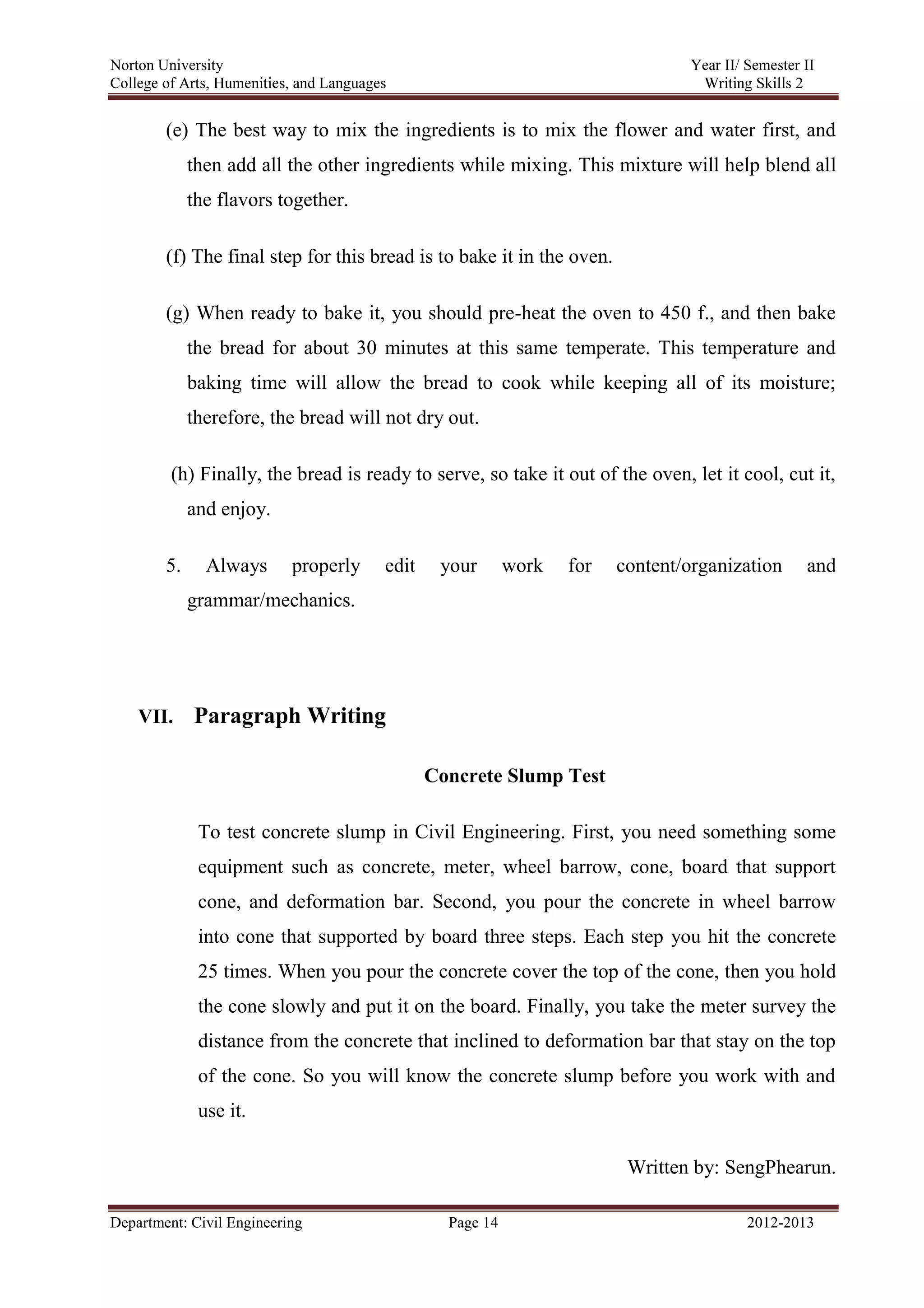 Norton University
Department: Civil Engineering Page 14 2012-2013
(e) The best way to mix the ingredients is to mix the flower and water first, and
then add all the other ingredients while mixing. This mixture will help blend all
the flavors together.
(f) The final step for this bread is to bake it in the oven.
(g) When ready to bake it, you should pre-heat the oven to 450 f., and then bake
the bread for about 30 minutes at this same temperate. This temperature and
baking time will allow the bread to cook while keeping all of its moisture;
therefore, the bread will not dry out.
(h) Finally, the bread is ready to serve, so take it out of the oven, let it cool, cut it,
and enjoy.
5. Always properly edit your work for content/organization and
grammar/mechanics.
VII. Paragraph Writing
Concrete Slump Test
To test concrete slump in Civil Engineering. First, you need something some
equipment such as concrete, meter, wheel barrow, cone, board that support
cone, and deformation bar. Second, you pour the concrete in wheel barrow
into cone that supported by board three steps. Each step you hit the concrete
25 times. When you pour the concrete cover the top of the cone, then you hold
the cone slowly and put it on the board. Finally, you take the meter survey the
distance from the concrete that inclined to deformation bar that stay on the top
of the cone. So you will know the concrete slump before you work with and
use it.
Written by: SengPhearun.
 