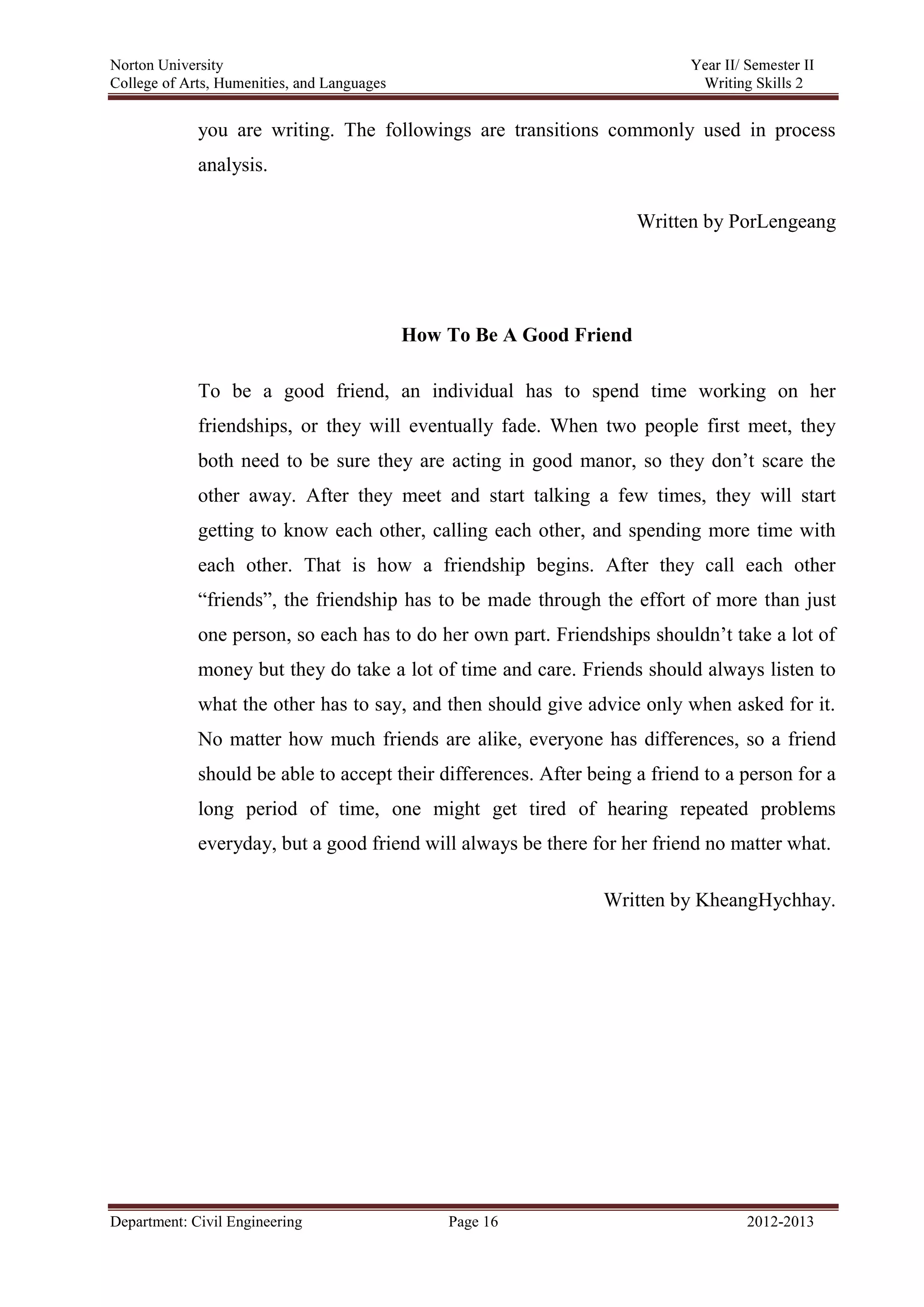 Norton University
Department: Civil Engineering Page 16 2012-2013
you are writing. The followings are transitions commonly used in process
analysis.
Written by PorLengeang
How To Be A Good Friend
To be a good friend, an individual has to spend time working on her
friendships, or they will eventually fade. When two people first meet, they
both need to be sure they are acting in good manor, so they don’t scare the
other away. After they meet and start talking a few times, they will start
getting to know each other, calling each other, and spending more time with
each other. That is how a friendship begins. After they call each other
“friends”, the friendship has to be made through the effort of more than just
one person, so each has to do her own part. Friendships shouldn’t take a lot of
money but they do take a lot of time and care. Friends should always listen to
what the other has to say, and then should give advice only when asked for it.
No matter how much friends are alike, everyone has differences, so a friend
should be able to accept their differences. After being a friend to a person for a
long period of time, one might get tired of hearing repeated problems
everyday, but a good friend will always be there for her friend no matter what.
Written by KheangHychhay.
 