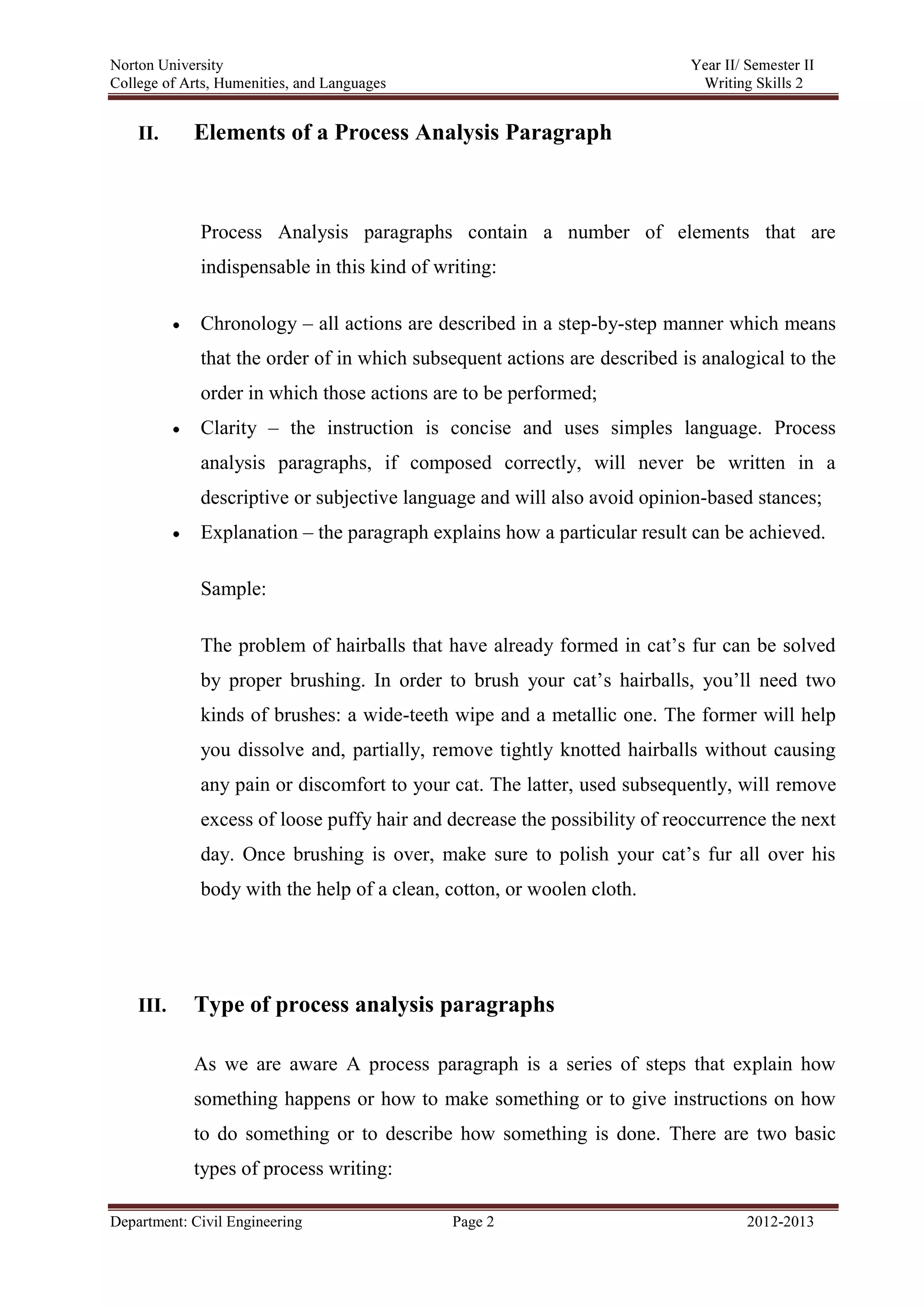 Norton University
Department: Civil Engineering Page 2 2012-2013
II. Elements of a Process Analysis Paragraph
Process Analysis paragraphs contain a number of elements that are
indispensable in this kind of writing:
Chronology – all actions are described in a step-by-step manner which means
that the order of in which subsequent actions are described is analogical to the
order in which those actions are to be performed;
Clarity – the instruction is concise and uses simples language. Process
analysis paragraphs, if composed correctly, will never be written in a
descriptive or subjective language and will also avoid opinion-based stances;
Explanation – the paragraph explains how a particular result can be achieved.
Sample:
The problem of hairballs that have already formed in cat’s fur can be solved
by proper brushing. In order to brush your cat’s hairballs, you’ll need two
kinds of brushes: a wide-teeth wipe and a metallic one. The former will help
you dissolve and, partially, remove tightly knotted hairballs without causing
any pain or discomfort to your cat. The latter, used subsequently, will remove
excess of loose puffy hair and decrease the possibility of reoccurrence the next
day. Once brushing is over, make sure to polish your cat’s fur all over his
body with the help of a clean, cotton, or woolen cloth.
III. Type of process analysis paragraphs
As we are aware A process paragraph is a series of steps that explain how
something happens or how to make something or to give instructions on how
to do something or to describe how something is done. There are two basic
types of process writing:
 