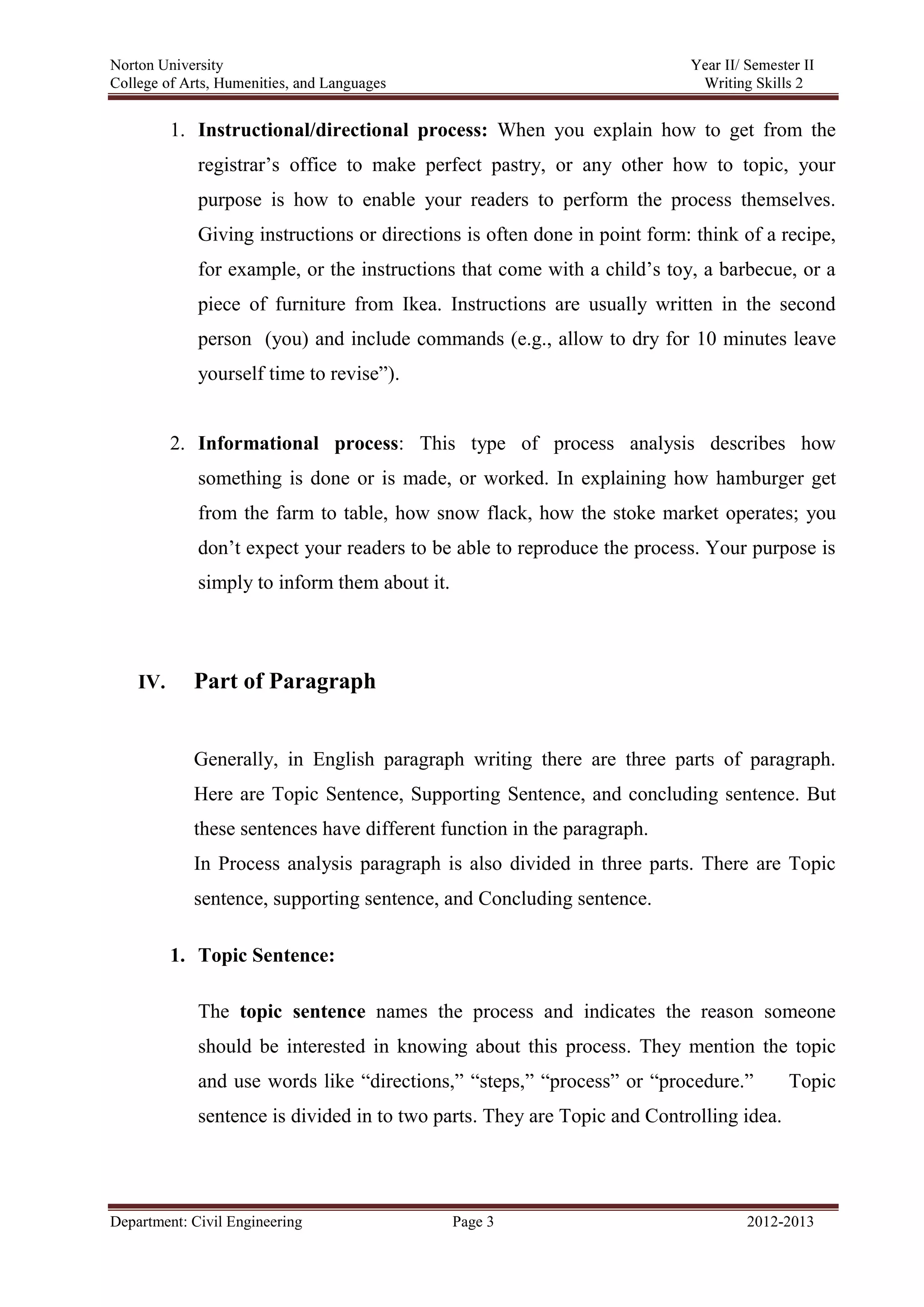 Norton University
Department: Civil Engineering Page 3 2012-2013
1. Instructional/directional process: When you explain how to get from the
registrar’s office to make perfect pastry, or any other how to topic, your
purpose is how to enable your readers to perform the process themselves.
Giving instructions or directions is often done in point form: think of a recipe,
for example, or the instructions that come with a child’s toy, a barbecue, or a
piece of furniture from Ikea. Instructions are usually written in the second
person (you) and include commands (e.g., allow to dry for 10 minutes leave
yourself time to revise”).
2. Informational process: This type of process analysis describes how
something is done or is made, or worked. In explaining how hamburger get
from the farm to table, how snow flack, how the stoke market operates; you
don’t expect your readers to be able to reproduce the process. Your purpose is
simply to inform them about it.
IV. Part of Paragraph
Generally, in English paragraph writing there are three parts of paragraph.
Here are Topic Sentence, Supporting Sentence, and concluding sentence. But
these sentences have different function in the paragraph.
In Process analysis paragraph is also divided in three parts. There are Topic
sentence, supporting sentence, and Concluding sentence.
1. Topic Sentence:
The topic sentence names the process and indicates the reason someone
should be interested in knowing about this process. They mention the topic
and use words like “directions,” “steps,” “process” or “procedure.” Topic
sentence is divided in to two parts. They are Topic and Controlling idea.
 