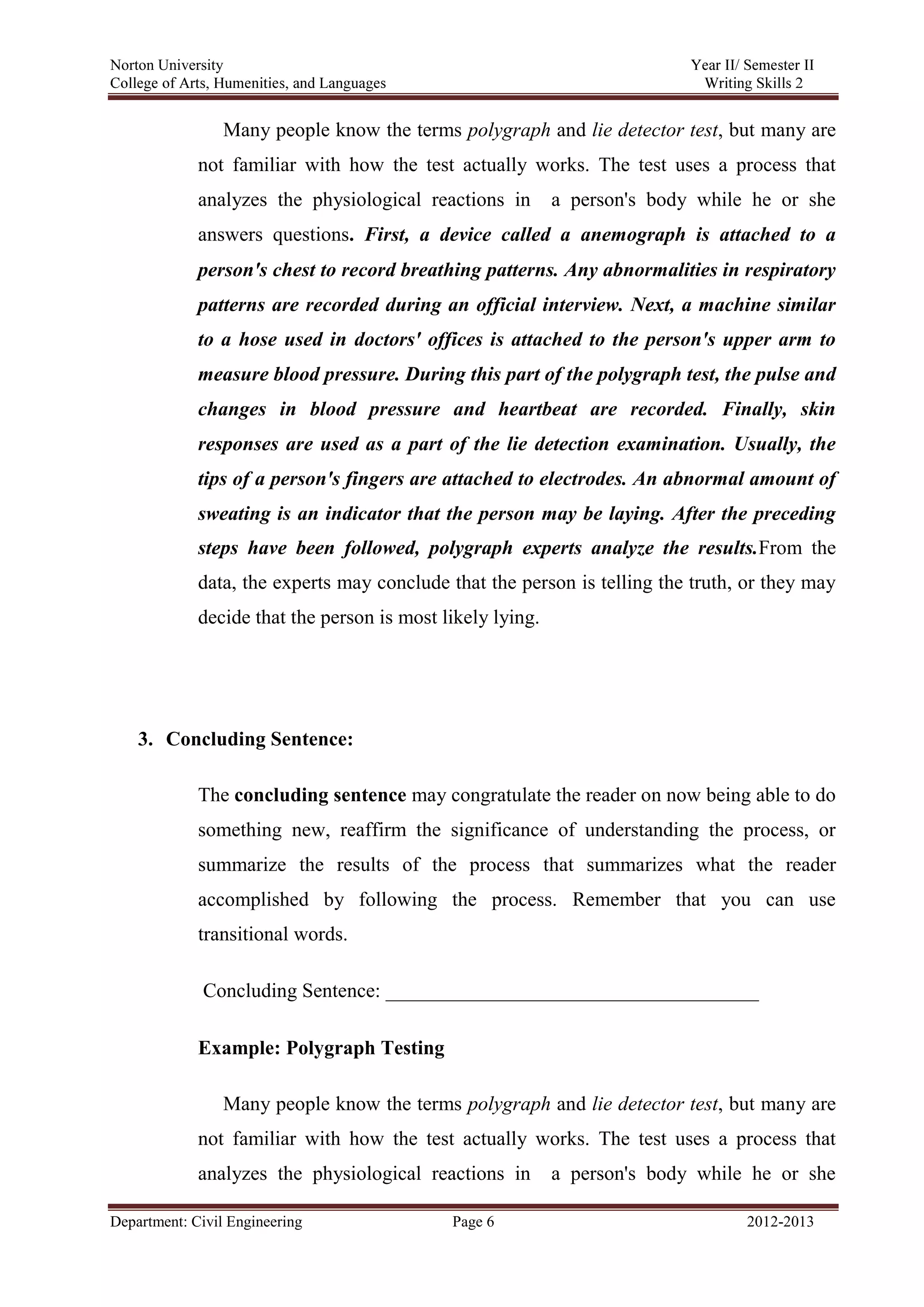 Norton University
Department: Civil Engineering Page 6 2012-2013
Many people know the terms polygraph and lie detector test, but many are
not familiar with how the test actually works. The test uses a process that
analyzes the physiological reactions in a person's body while he or she
answers questions. First, a device called a anemograph is attached to a
person's chest to record breathing patterns. Any abnormalities in respiratory
patterns are recorded during an official interview. Next, a machine similar
to a hose used in doctors' offices is attached to the person's upper arm to
measure blood pressure. During this part of the polygraph test, the pulse and
changes in blood pressure and heartbeat are recorded. Finally, skin
responses are used as a part of the lie detection examination. Usually, the
tips of a person's fingers are attached to electrodes. An abnormal amount of
sweating is an indicator that the person may be laying. After the preceding
steps have been followed, polygraph experts analyze the results.From the
data, the experts may conclude that the person is telling the truth, or they may
decide that the person is most likely lying.
3. Concluding Sentence:
The concluding sentence may congratulate the reader on now being able to do
something new, reaffirm the significance of understanding the process, or
summarize the results of the process that summarizes what the reader
accomplished by following the process. Remember that you can use
transitional words.
Concluding Sentence: _____________________________________
Example: Polygraph Testing
Many people know the terms polygraph and lie detector test, but many are
not familiar with how the test actually works. The test uses a process that
analyzes the physiological reactions in a person's body while he or she
 