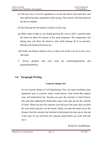 Norton University
Department: Civil Engineering Page 14 2012-2013
(e) The best way to mix the ingredients is to mix the flower and water first, and
then add all the other ingredients while mixing. This mixture will help blend all
the flavors together.
(f) The final step for this bread is to bake it in the oven.
(g) When ready to bake it, you should pre-heat the oven to 450 f., and then bake
the bread for about 30 minutes at this same temperate. This temperature and
baking time will allow the bread to cook while keeping all of its moisture;
therefore, the bread will not dry out.
(h) Finally, the bread is ready to serve, so take it out of the oven, let it cool, cut it,
and enjoy.
5. Always properly edit your work for content/organization and
grammar/mechanics.
VII. Paragraph Writing
Concrete Slump Test
To test concrete slump in Civil Engineering. First, you need something some
equipment such as concrete, meter, wheel barrow, cone, board that support
cone, and deformation bar. Second, you pour the concrete in wheel barrow
into cone that supported by board three steps. Each step you hit the concrete
25 times. When you pour the concrete cover the top of the cone, then you hold
the cone slowly and put it on the board. Finally, you take the meter survey the
distance from the concrete that inclined to deformation bar that stay on the top
of the cone. So you will know the concrete slump before you work with and
use it.
Written by: SengPhearun.
 