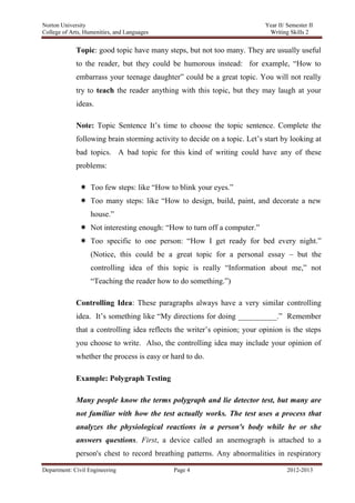 Norton University
Department: Civil Engineering Page 4 2012-2013
Topic: good topic have many steps, but not too many. They are usually useful
to the reader, but they could be humorous instead: for example, “How to
embarrass your teenage daughter” could be a great topic. You will not really
try to teach the reader anything with this topic, but they may laugh at your
ideas.
Note: Topic Sentence It’s time to choose the topic sentence. Complete the
following brain storming activity to decide on a topic. Let’s start by looking at
bad topics. A bad topic for this kind of writing could have any of these
problems:
 Too few steps: like “How to blink your eyes.”
 Too many steps: like “How to design, build, paint, and decorate a new
house.”
 Not interesting enough: “How to turn off a computer.”
 Too specific to one person: “How I get ready for bed every night.”
(Notice, this could be a great topic for a personal essay – but the
controlling idea of this topic is really “Information about me,” not
“Teaching the reader how to do something.”)
Controlling Idea: These paragraphs always have a very similar controlling
idea. It’s something like “My directions for doing __________.” Remember
that a controlling idea reflects the writer’s opinion; your opinion is the steps
you choose to write. Also, the controlling idea may include your opinion of
whether the process is easy or hard to do.
Example: Polygraph Testing
Many people know the terms polygraph and lie detector test, but many are
not familiar with how the test actually works. The test uses a process that
analyzes the physiological reactions in a person's body while he or she
answers questions. First, a device called an anemograph is attached to a
person's chest to record breathing patterns. Any abnormalities in respiratory
 