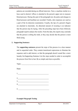 Norton University
Department: Civil Engineering Page 5 2012-2013
patterns are recorded during an official interview. Next, a machine similar to a
hose used in doctors' offices is attached to the person's upper arm to measure
blood pressure. During this part of the polygraph test, the pulse and changes in
blood pressure and heartbeat are recorded. Finally, skin responses are used as
a part of the lie detection examination. Usually, the tips of a person's fingers
are attached to electrodes. An abnormal amount of sweating is an indicator
that the person may be laying. After the preceding steps have been followed,
polygraph experts analyze the results. From the data, the experts may conclude
that the person is telling the truth, or they may decide that the person is most
likely lying.
2. Supporting Sentence:
The supporting sentences present the steps of the process in a clear manner
and in sequential order. They contain transitional expressions to illustrate the
sequence and to add interest, so that the paragraph doesn't sound like a mere
laundry list.Supporting Sentence List the steps needed in order to accomplish
the process from first to last. Be as simple and clear as possible.
Topic: _______________________________________________
Steps:
1.____________________________________
2.____________________________________
3.____________________________________
4.____________________________________
5. ____________________________________
Example Polygraph Testing
 